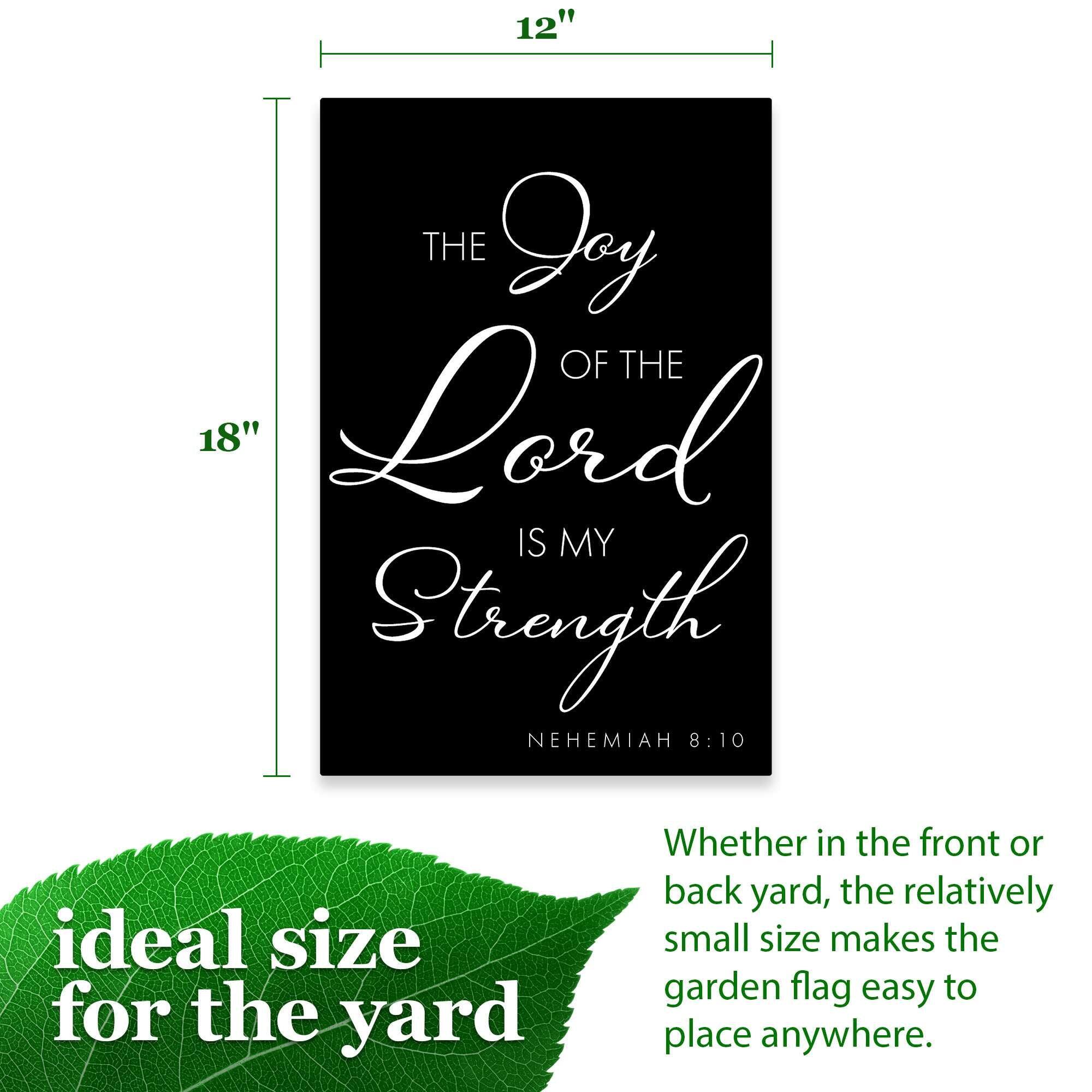 12" THE Joy OF THE Lord IS MY Strength NEHEMIAH 8:10

ideal size for the yard

Whether in the front or back yard, the relatively small size makes the garden flag easy to place anywhere.