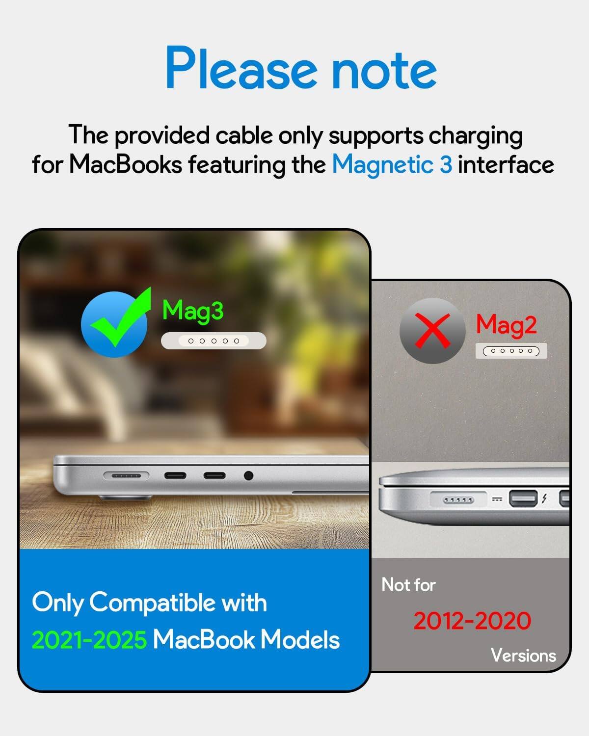 Please note

The provided cable only supports charging for MacBooks featuring the Magnetic 3 interface.

Only Compatible with 2021-2025 MacBook Models

Not for 2012-2020 Versions