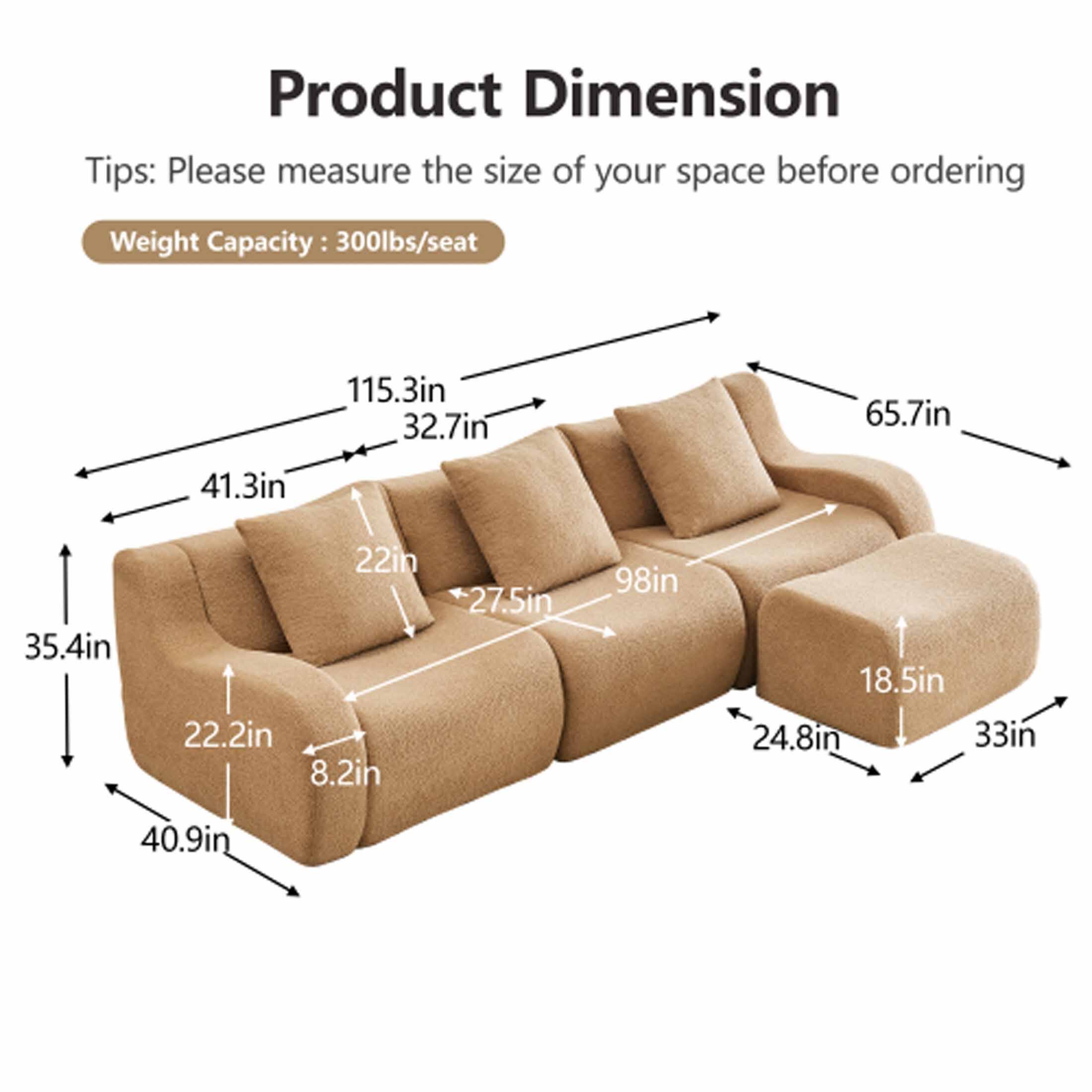 Product Dimension

Tips: Please measure the size of your space before ordering

Weight Capacity: 300lbs/seat

- 115.3in
- 32.7in
- 65.7in
- 41.3in
- 35.4in
- 22in
- 22.2in
- 8.2in
- 27.5in
- 98in
- 18.5in
- 24.8in
- 33in
- 40.9in