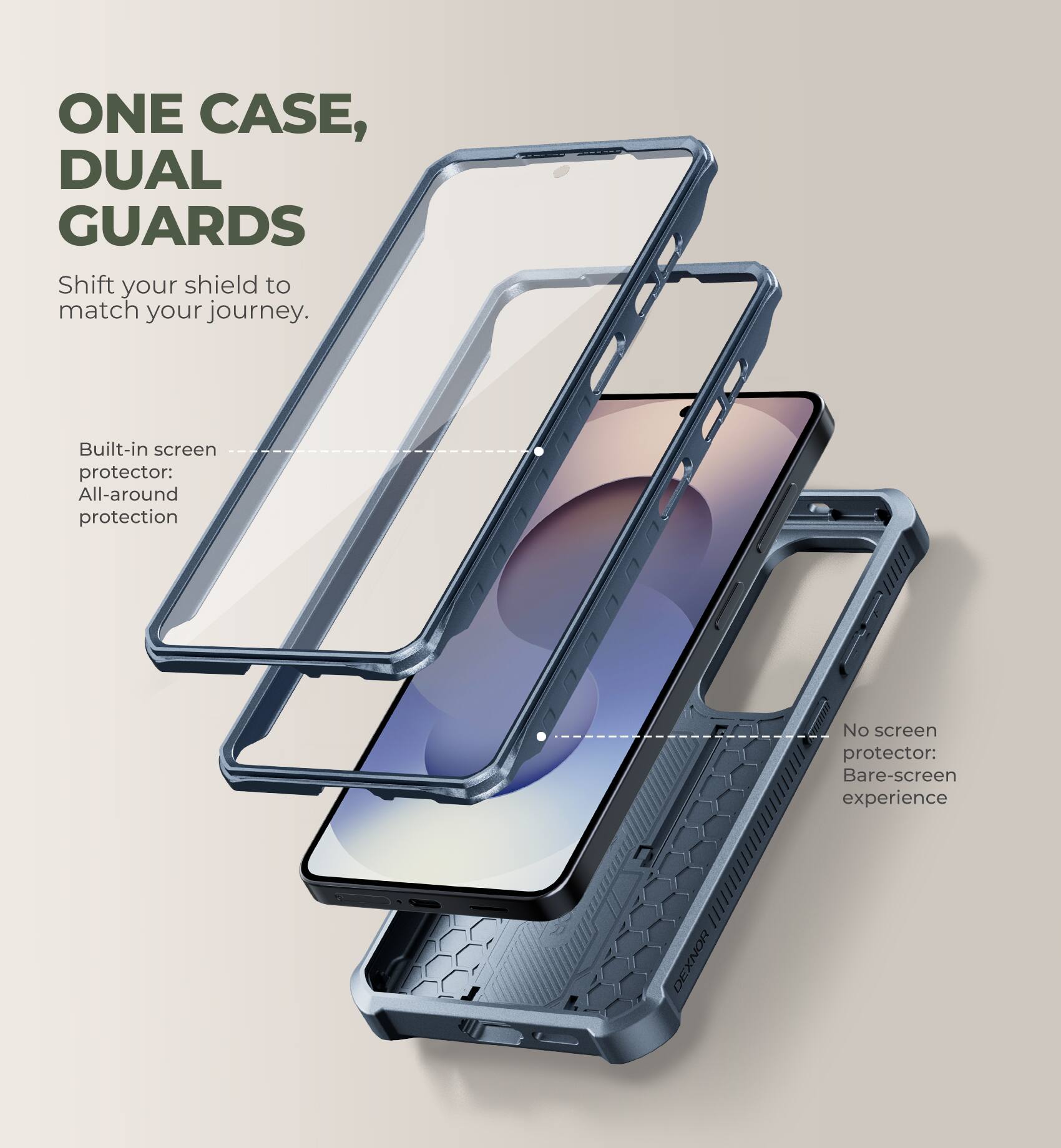 ONE CASE, DUAL GUARDS  
Shift your shield to match your journey.  

Built-in screen protector: All-around protection  
No screen protector: Bare-screen experience  

DEXNOR