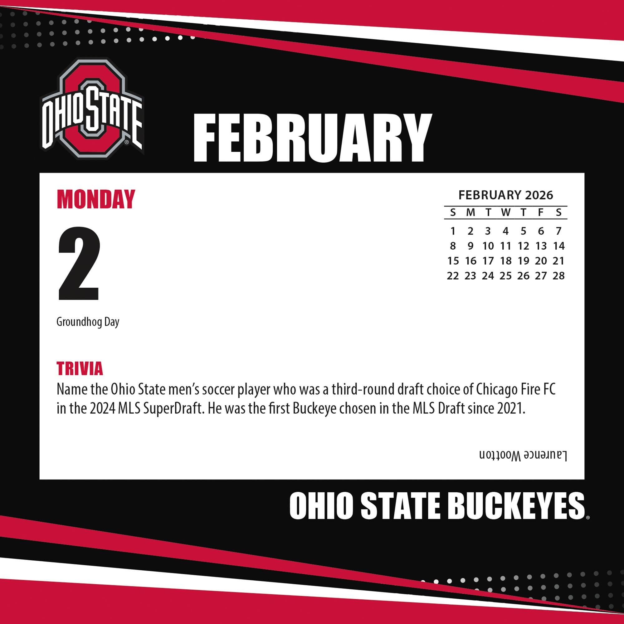 **FEBRUARY**

**MONDAY 2**

Groundhog Day

**TRIVIA**

Name the Ohio State men's soccer player who was a third-round draft choice of Chicago Fire FC in the 2024 MLS SuperDraft. He was the first Buckeye chosen in the MLS Draft since 2021.

**FEBRUARY 2026**

S M T W T F S

1 2 3 4 5 6 7

8 9 10 11 12 13 14

15 16 17 18 19 20 21

22 23 24 25 26 27 28

**OHIO STATE BUCKEYES**
