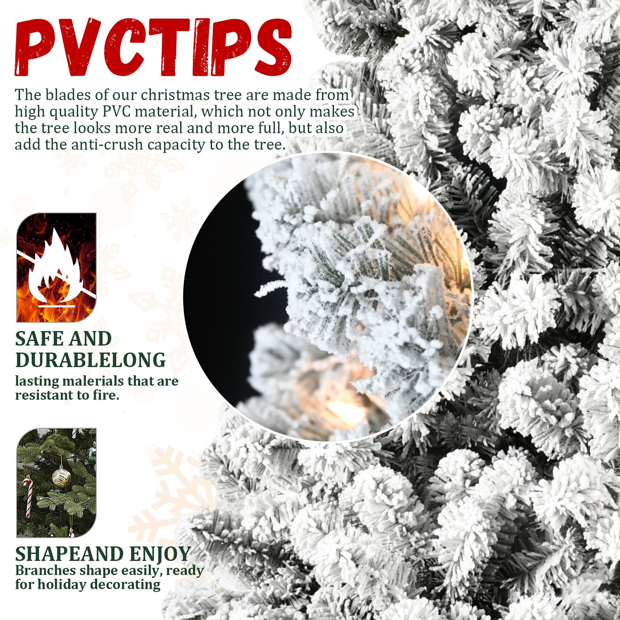 PVCTIPS

The blades of our Christmas tree are made from high-quality PVC material, which not only makes the tree look more real and more full, but also add the anti-crush capacity to the tree.

SAFE AND DURABLE
LONG-lasting materials that are resistant to fire.

SHAPE AND ENJOY
Branches shape easily, ready for holiday decorating