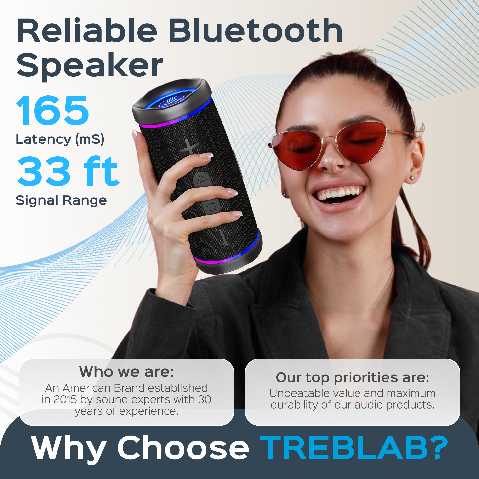 Reliable Bluetooth Speaker

165 Latency (mS)

33 ft Signal Range

Who we are:
An American Brand established in 2015 by sound experts with 30 years of experience.

Our top priorities are:
Unbeatable value and maximum durability of our audio products.

Why Choose TREBLAB?