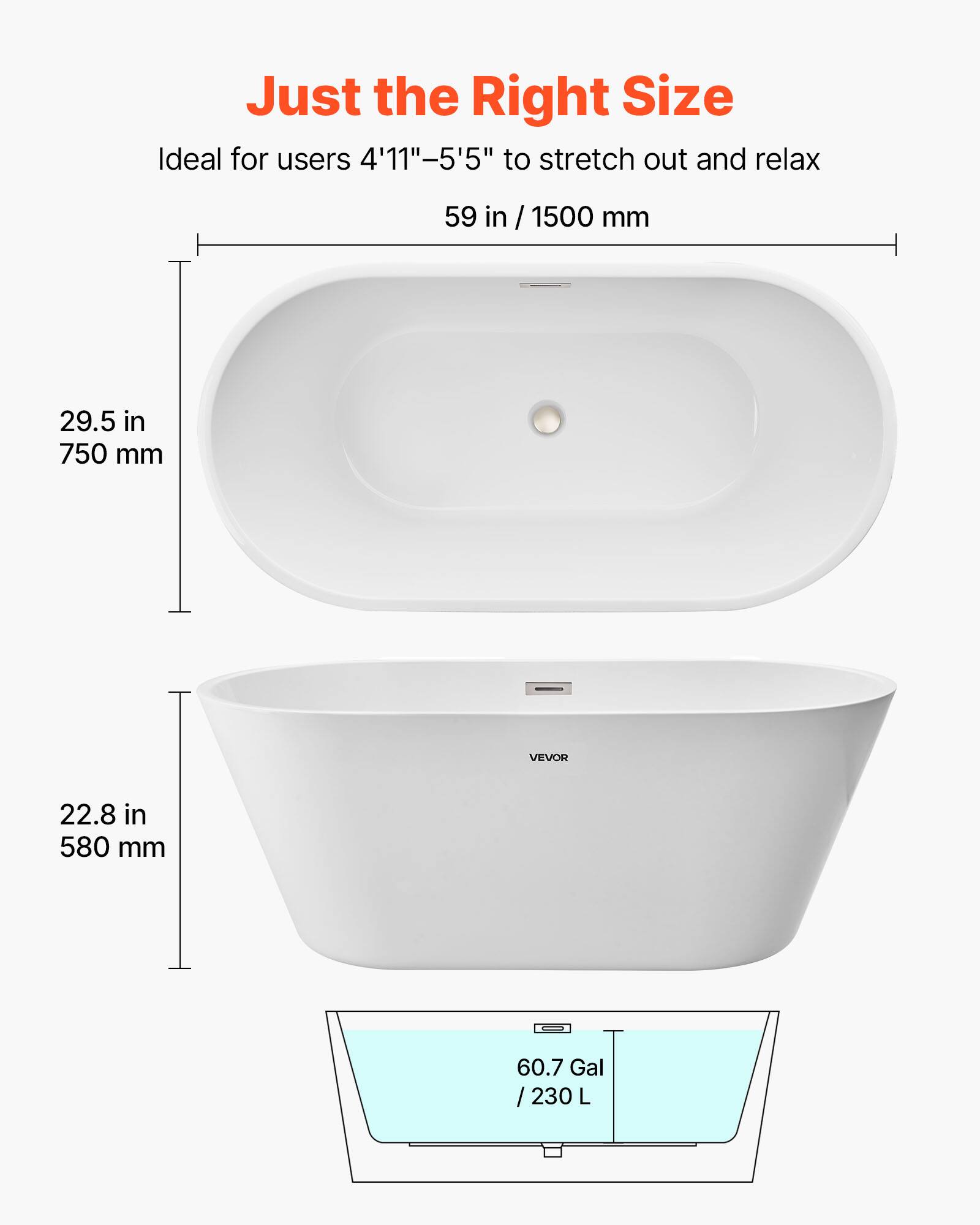 Just the Right Size  
Ideal for users 4'11"-5'5" to stretch out and relax  
59 in / 1500 mm  
29.5 in / 750 mm  
22.8 in / 580 mm  
60.7 Gal / 230 L