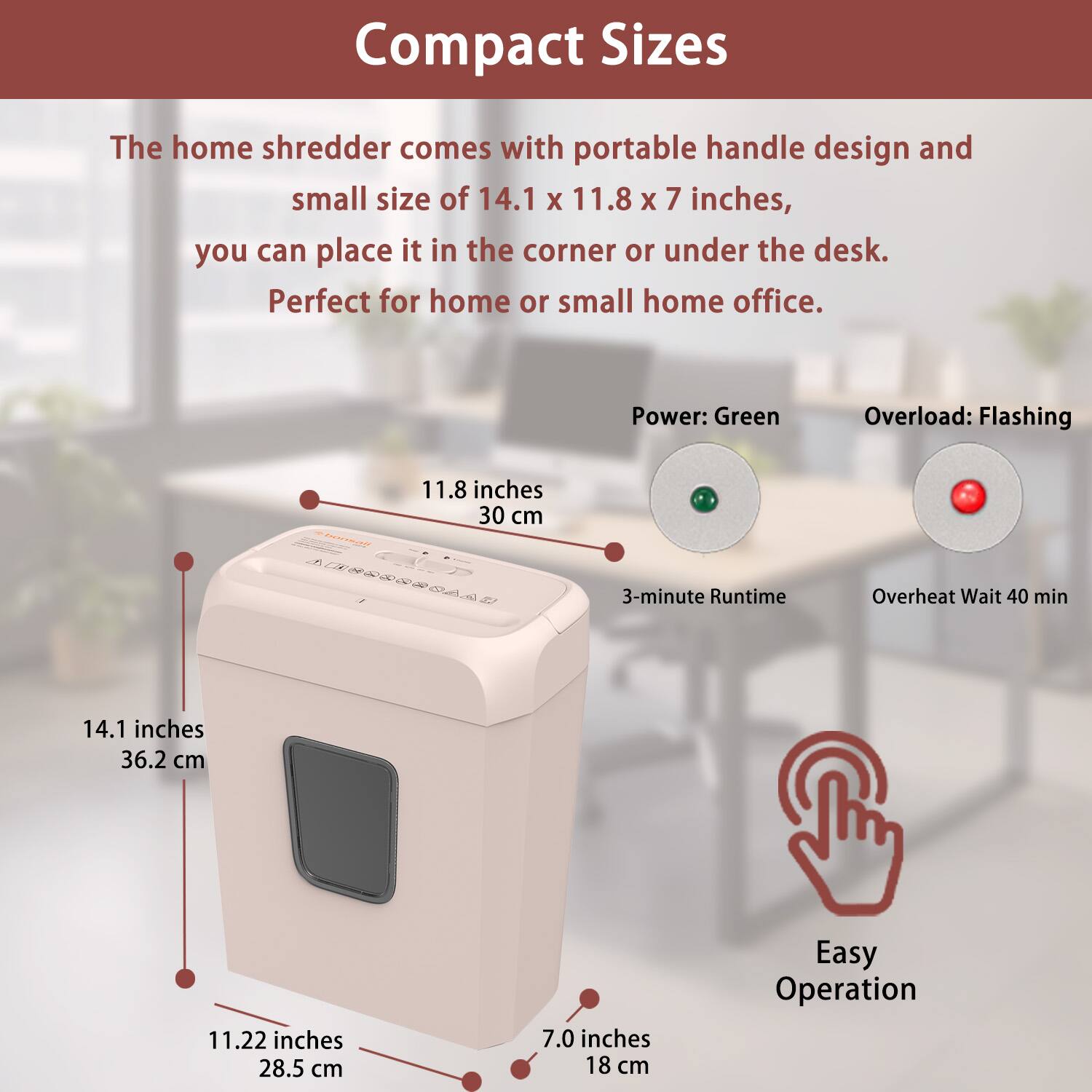 Compact Sizes

The home shredder comes with a portable handle design and small size of 14.1 x 11.8 x 7 inches, you can place it in the corner or under the desk. Perfect for home or small home office.

- Power: Green
- Overload: Flashing
- 3-minute Runtime
- Overheat Wait 40 min
- Easy Operation

Dimensions:
- 14.1 inches (36.2 cm)
- 11.8 inches (30 cm)
- 11.22 inches (28.5 cm)
- 7.0 inches (18 cm)