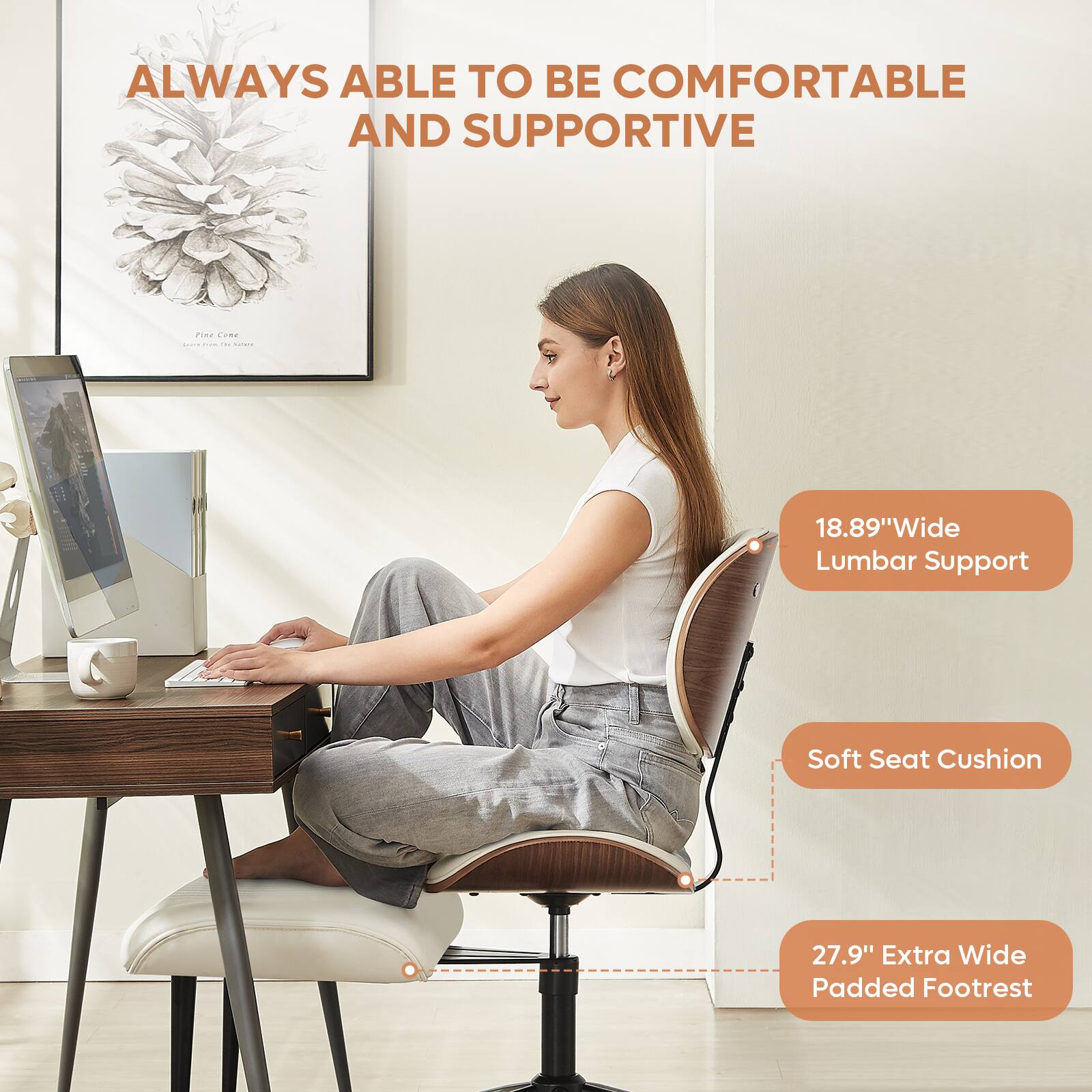 ALWAYS ABLE TO BE COMFORTABLE AND SUPPORTIVE

18.89" Wide Lumbar Support

Soft Seat Cushion

27.9" Extra Wide Padded Footrest