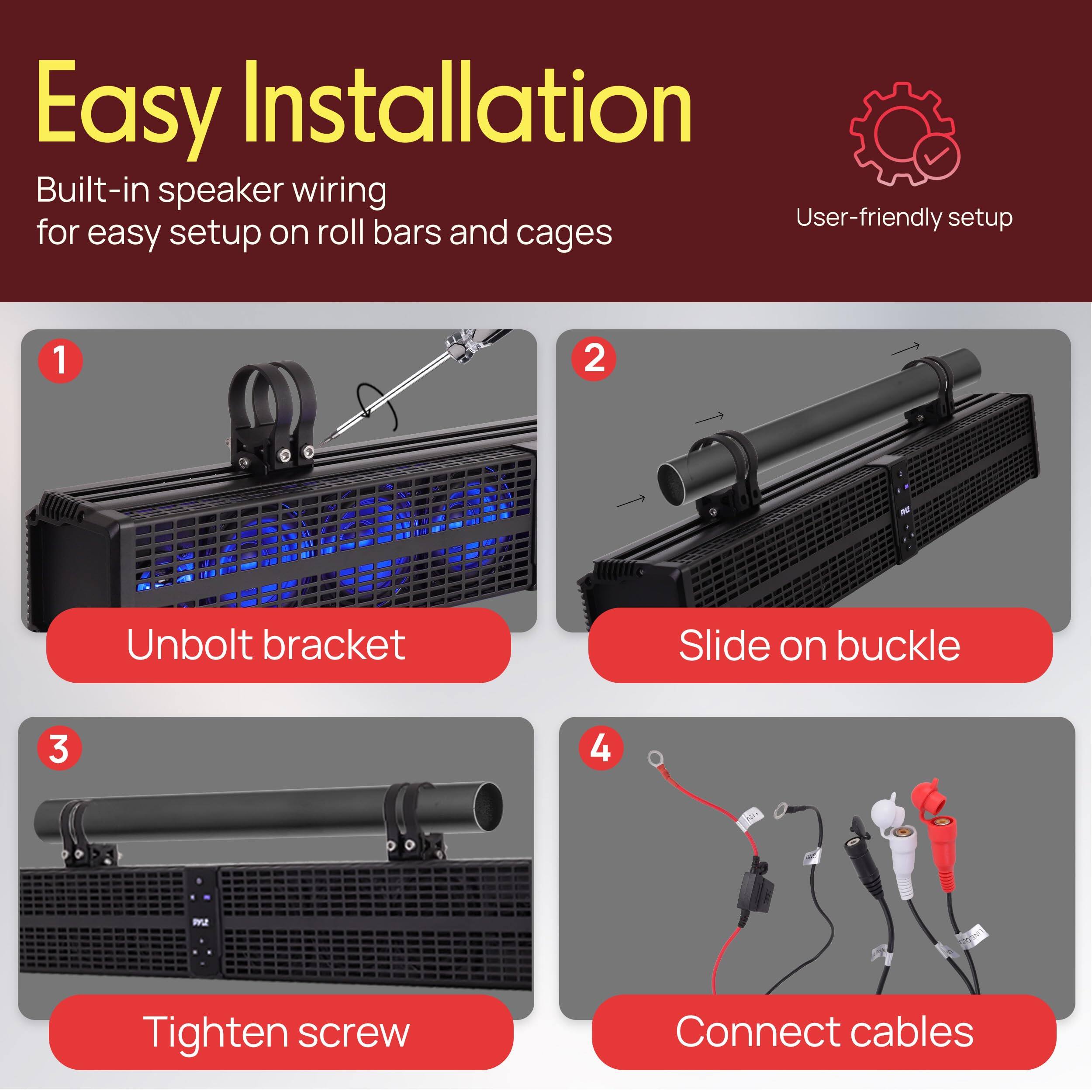 Easy Installation

Built-in speaker wiring for easy setup on roll bars and cages

1. Unbolt bracket
2. Slide on buckle
3. Tighten screw
4. Connect cables

User-friendly setup