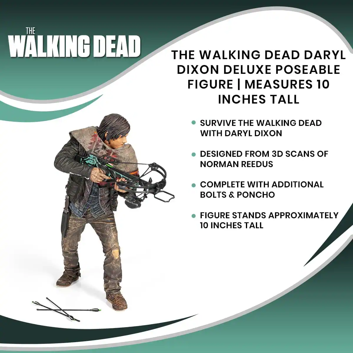 THE WALKING DEAD

THE WALKING DEAD DARYL DIXON DELUXE POSEABLE FIGURE | MEASURES 10 INCHES TALL

- SURVIVE THE WALKING DEAD WITH DARYL DIXON
- DESIGNED FROM 3D SCANS OF NORMAN REEDUS
- COMPLETE WITH ADDITIONAL BOLTS & PONCHO
- FIGURE STANDS APPROXIMATELY 10 INCHES TALL