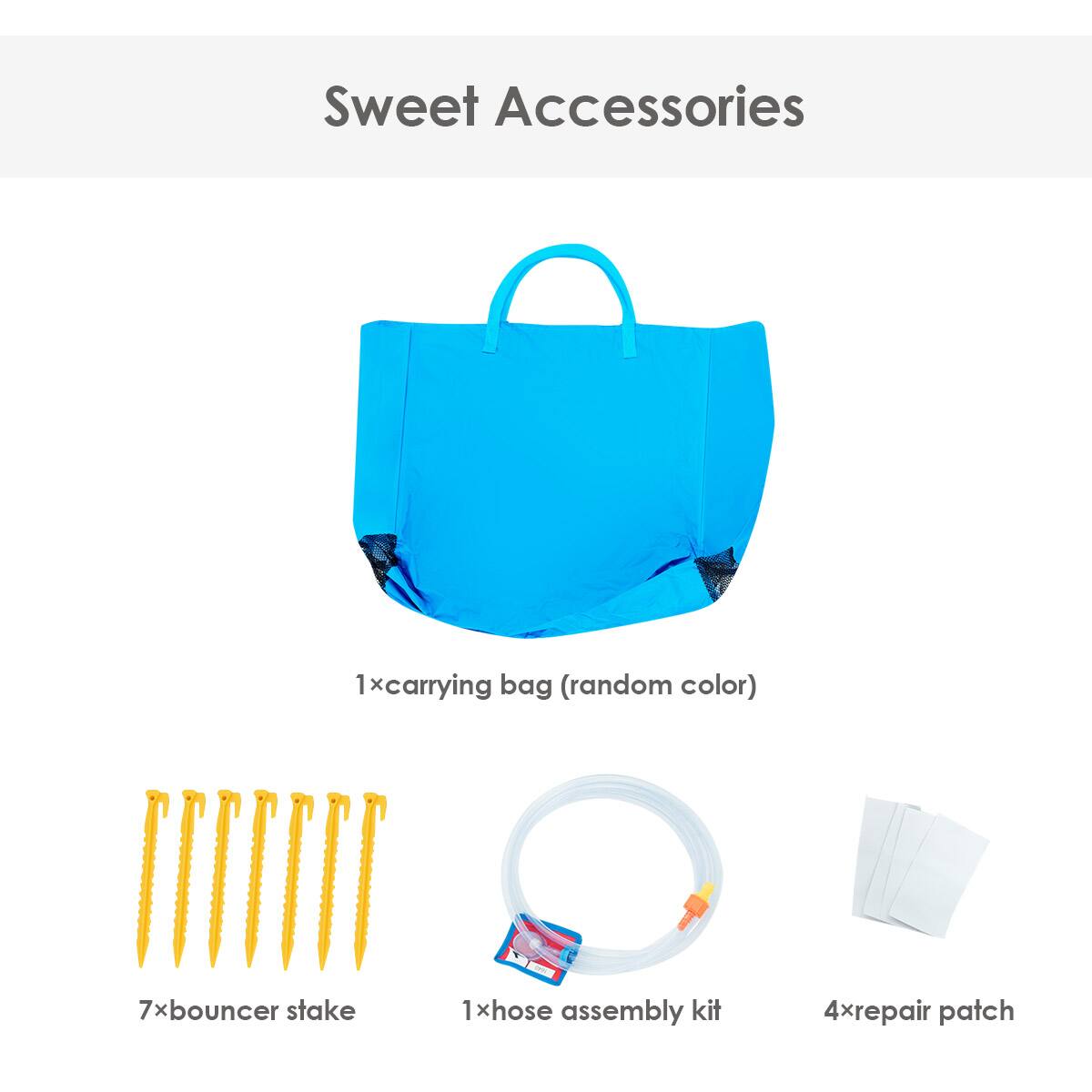 Sweet Accessories:
1. Carrying Bag (Random Color)
7. Bouncer Stake
1. Hose Assembly Kit
4. Repair Patch