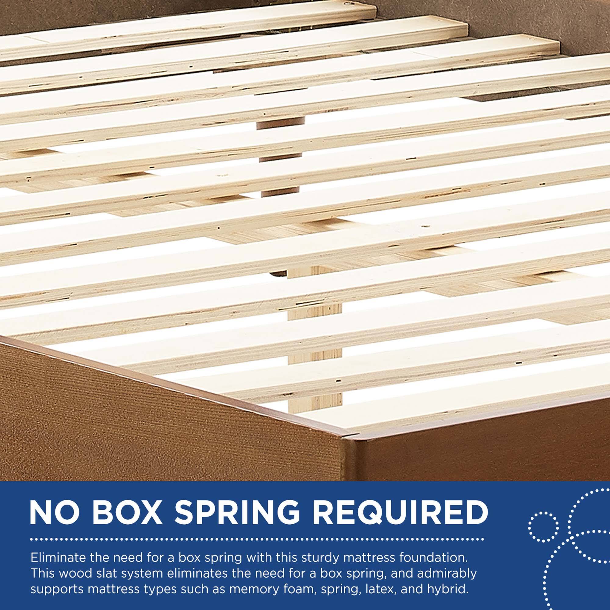 NO BOX SPRING REQUIRED

Eliminate the need for a box spring with this sturdy mattress foundation. This wood slat system eliminates the need for a box spring, and admirably supports mattress types such as memory foam, spring, latex, and hybrid.