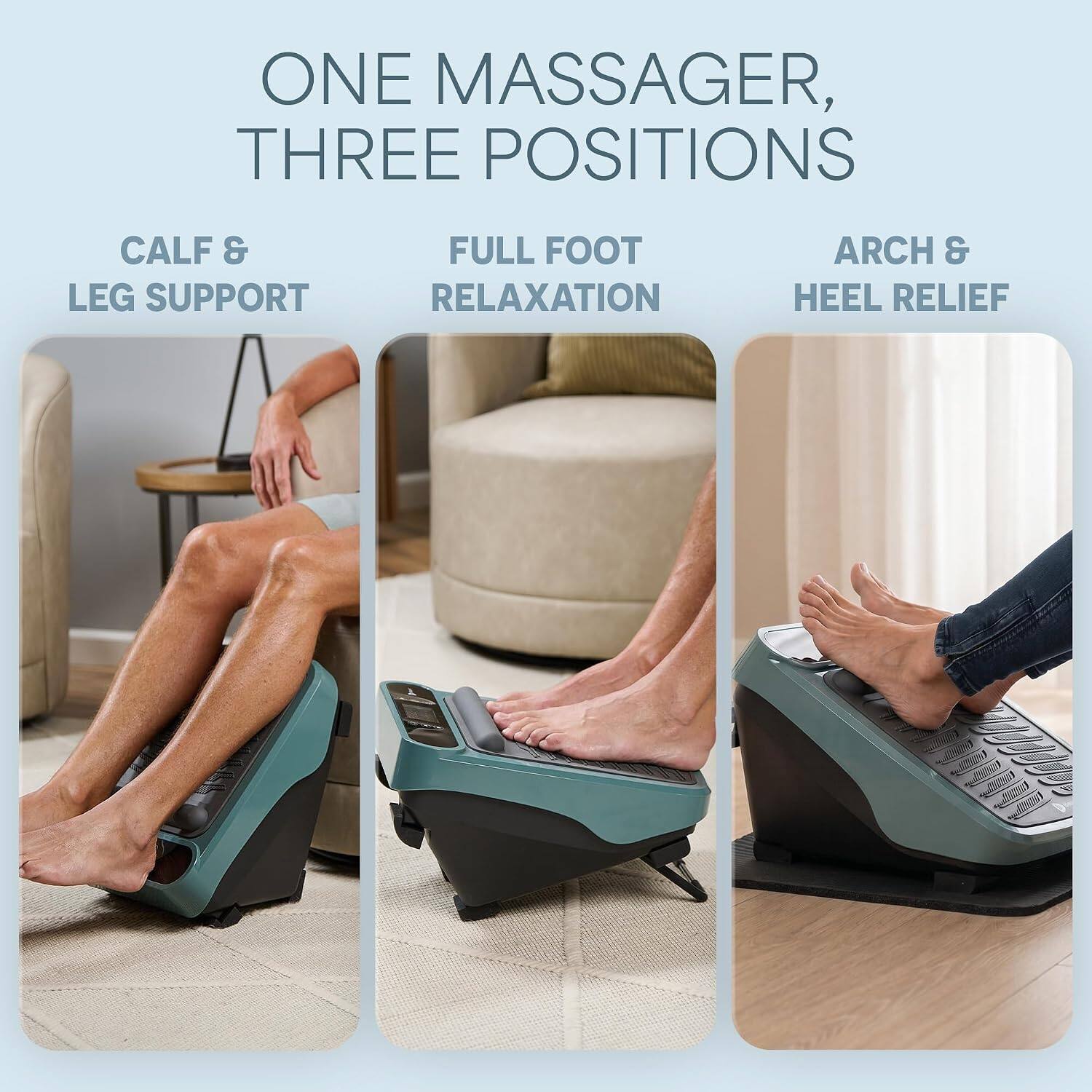 ONE MASSAGER, THREE POSITIONS

CALF & LEG SUPPORT

FULL FOOT RELAXATION

ARCH & HEEL RELIEF