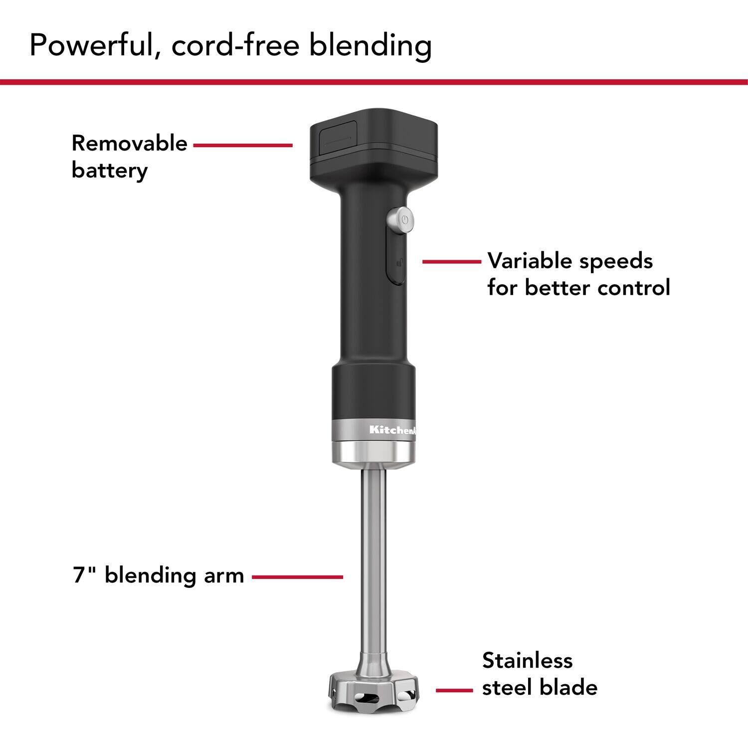Powerful, cord-free blending

- Removable battery
- Variable speeds for better control
- 7" blending arm
- Stainless steel blade