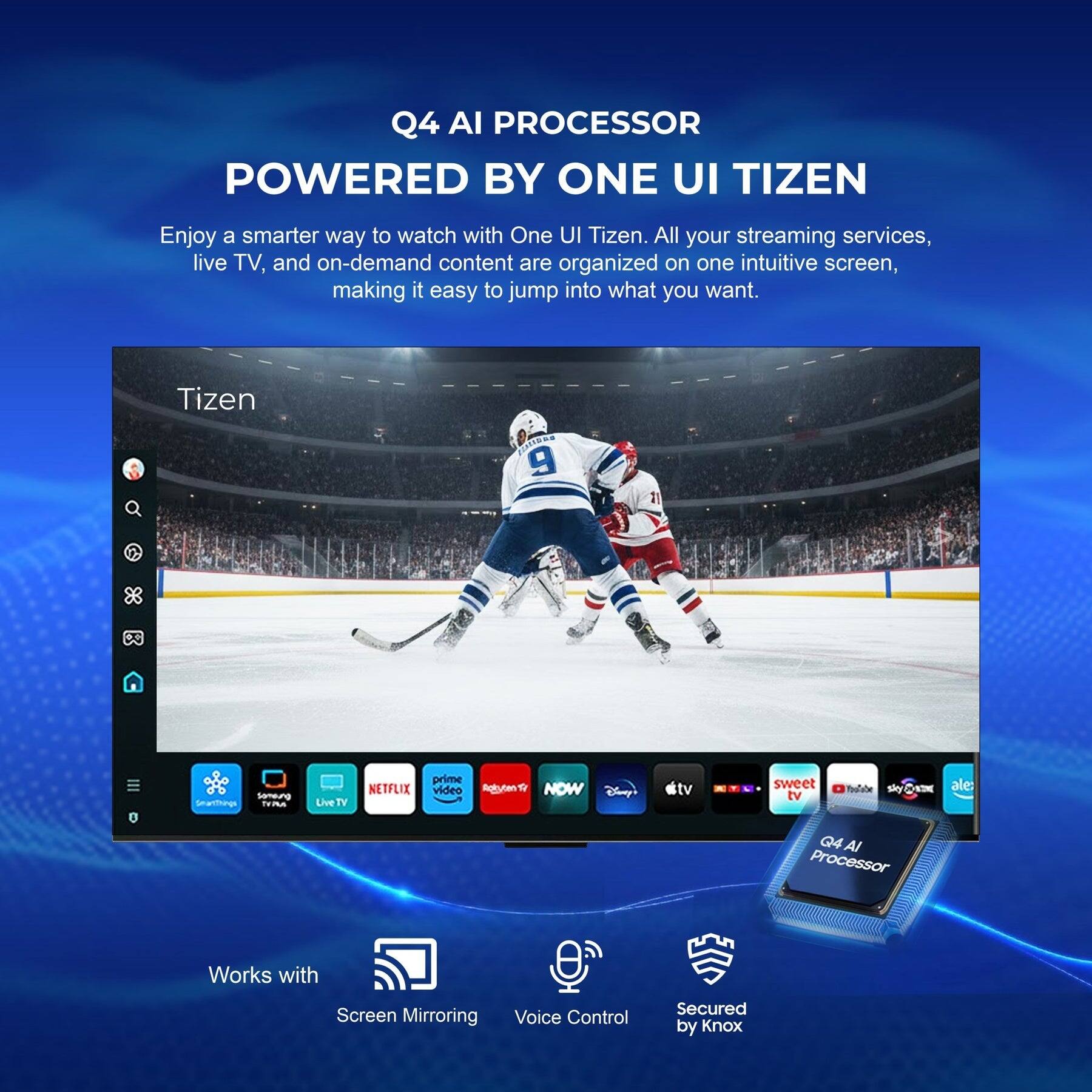 Q4 AI PROCESSOR POWERED BY ONE UI TIZEN

Enjoy a smarter way to watch with One UI Tizen. All your streaming services, live TV, and on-demand content are organized on one intuitive screen, making it easy to jump into what you want.

Tizen 1.0 RS 9.21.7

Semeung Saring - e TEm Live TV

NETFLIX prime video Agiyten NOW Cisy tv sweet tv Shy ale

Q4 AI Processor

Works with Screen Mirroring Voice Control Secured by Knox