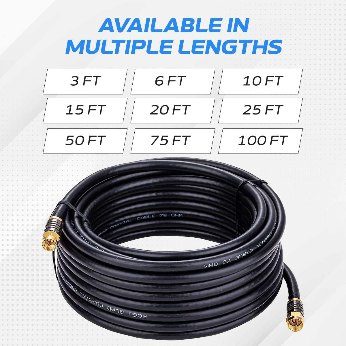 AVAILABLE IN MULTIPLE LENGTHS  
3 FT 6 FT 10 FT 15 FT 20 FT 25 FT 50 FT 75 FT 100 FT  

7 OHM CARLE Cres Poavt a n TOUO STC CHRFE COAXIAL DAUO RGGU CABLE 75 WHO