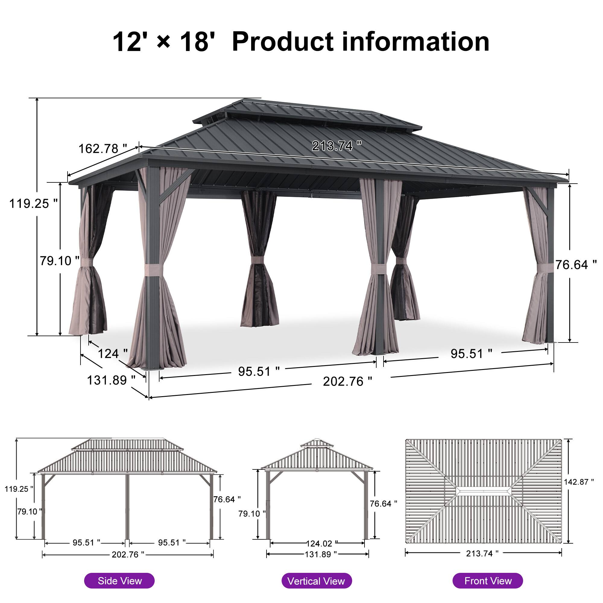 12' x 18' Product information

- 162.78"
- 213.74"
- 119.25"
- 79.10"
- 76.64"
- 124"
- 131.89"
- 95.51"
- 202.76"
- 95.51"
- 119.25"
- 79.10"
- 76.64"
- 79.10"
- 76.64"
- 142.87"
- 95.51"
- 202.76"
- 95.51"
- 124.02"
- 131.89"
- 213.74"

Side View
Vertical View
Front View