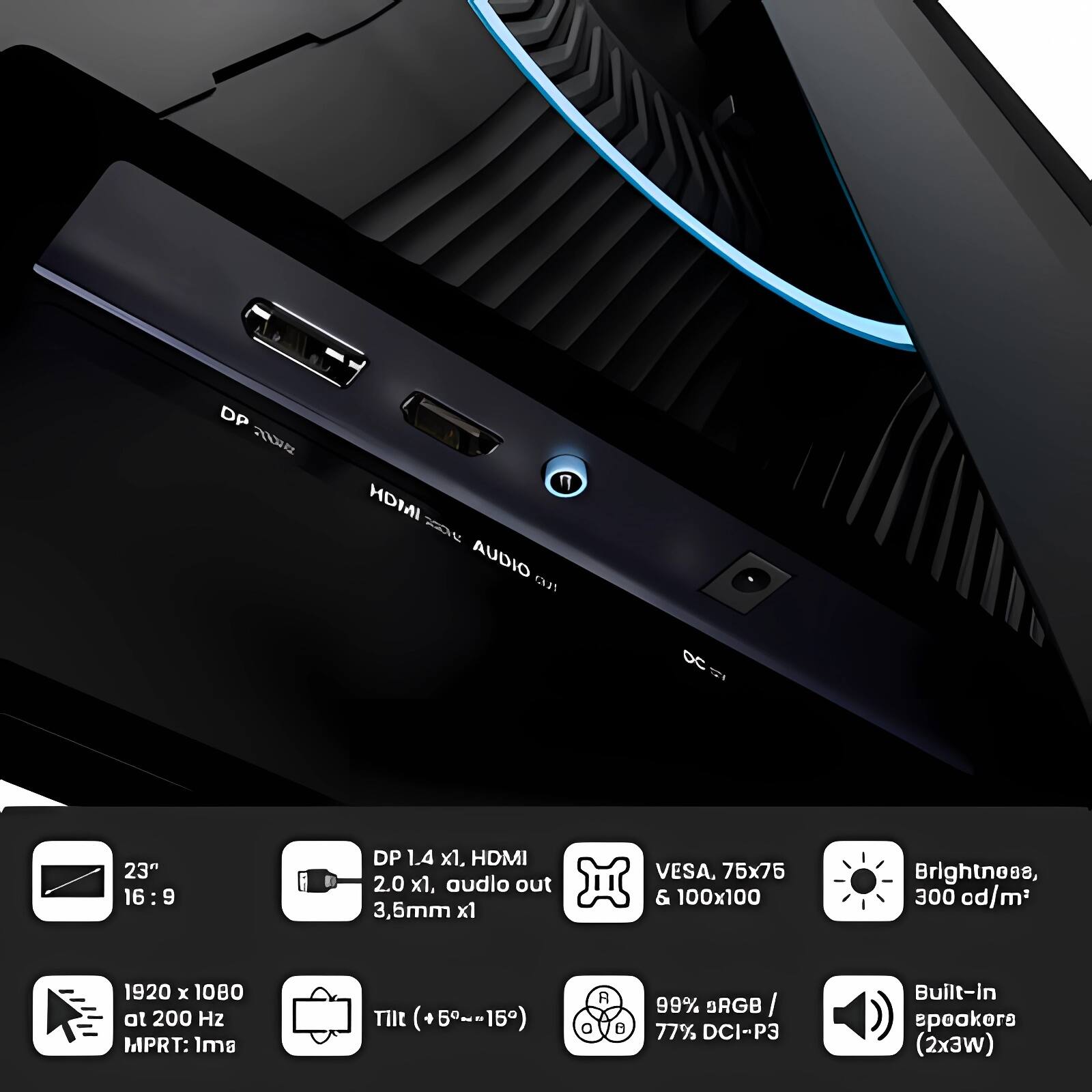 DP 1.4 x1, HDMI 2.0 x1, audio out 3.5mm x1  
VESA, 75x75 & 100x100  
Brightness, 300 cd/m²  
1920 x 1080 at 200 Hz MPRT: 1ms  
Tilt (+5°~-15°)  
R 99% BRGB I 77% DCI-P3  
Built-in speakers (2x3W)  

23" 16:9  
DP 1.4 x1, HDMI 2.0 x1, audio out 3.5mm x1  
VESA, 75x75 & 100x100  
Brightness, 300 cd/m²  
1920 x 1080 at 200 Hz MPRT: 1ms  
Tilt (+5°~-15°)  
99% sRGB / 77% DCI-P3  
Built-in speakers (2x3W)