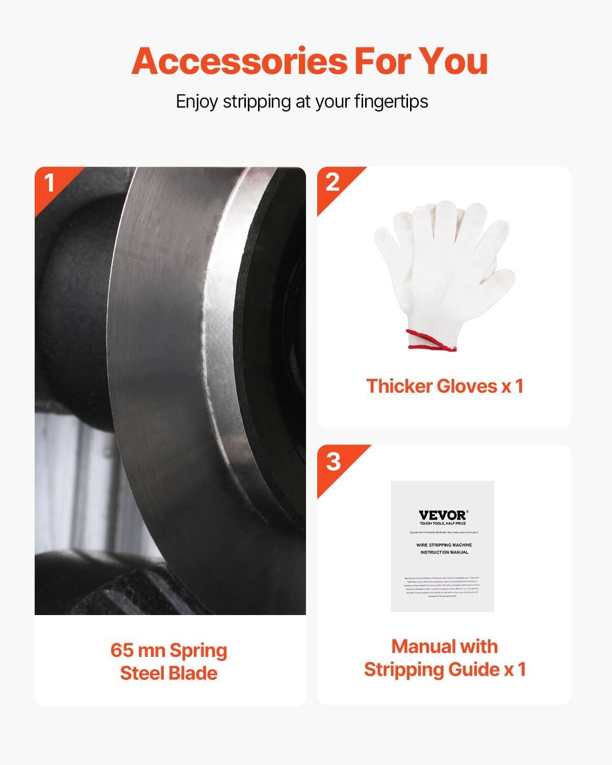 Accessories For You  
Enjoy stripping at your fingertips  
1. Thicker Gloves x 1  
2. 65 mn Spring Steel Blade  
3. VEVOR - Manual with Stripping Guide x 1