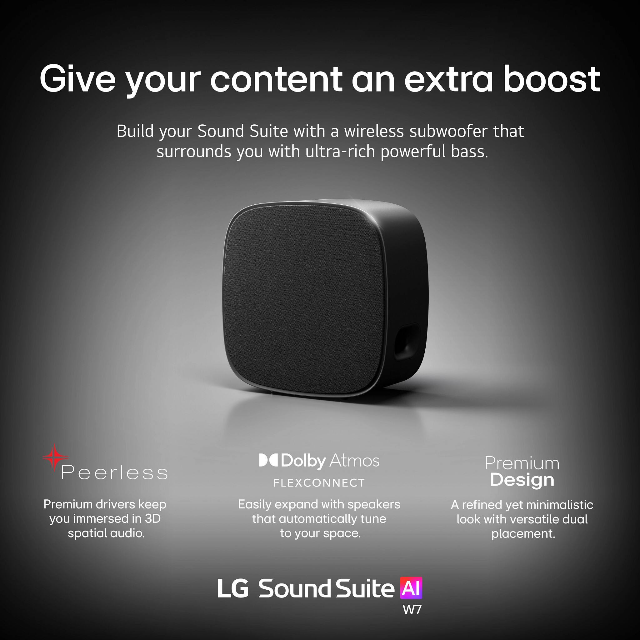 Give your content an extra boost

Build your Sound Suite with a wireless subwoofer that surrounds you with ultra-rich powerful bass.

- Peerless
  - Premium drivers keep you immersed in 3D spatial audio.

- Dolby Atmos FLEXCONNECT
  - Easily expand with speakers that automatically tune to your space.

- Premium Design
  - A refined yet minimalistic look with versatile dual placement.

LG Sound Suite AI W7