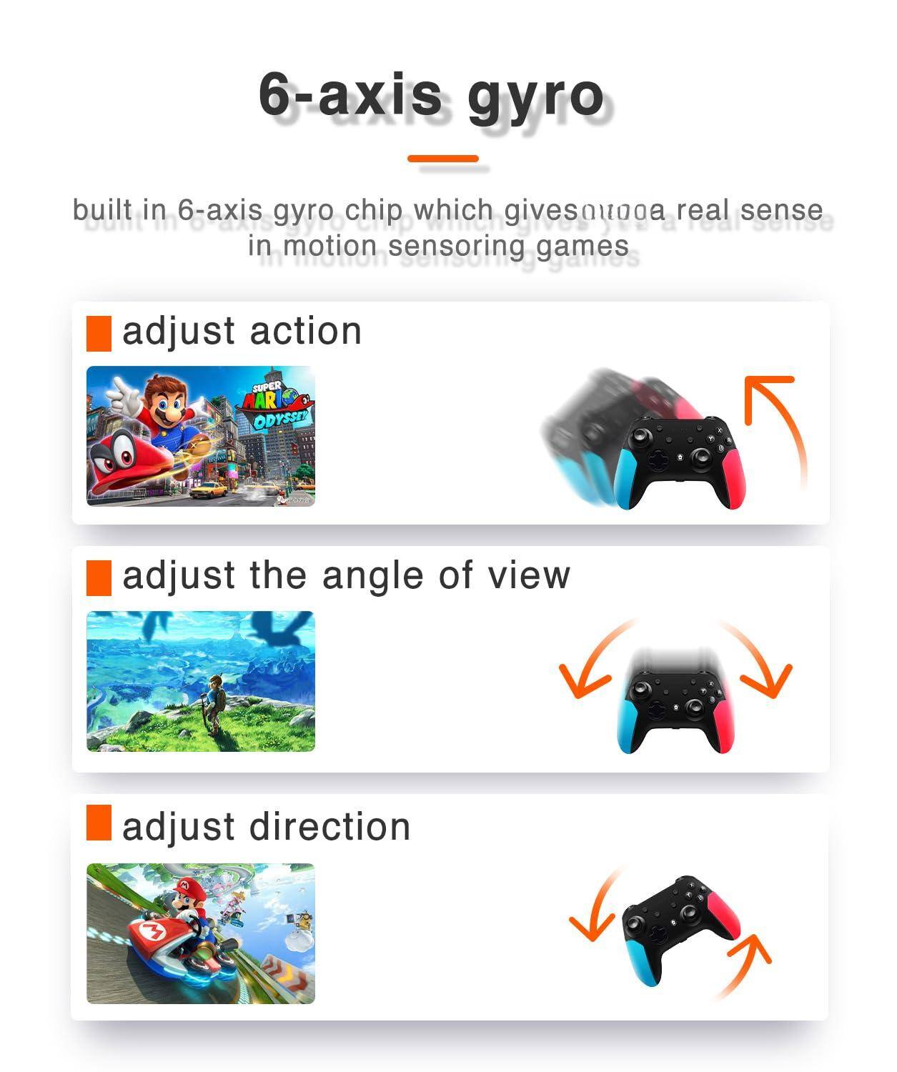 6-axis gyro

built in 6-axis gyro chip which gives a real sense in motion sensing games

- adjust action
- adjust the angle of view
- adjust direction