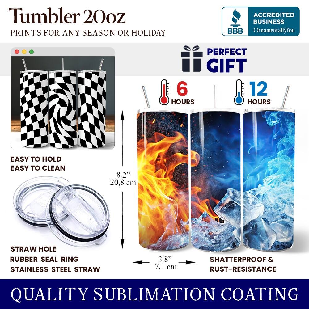 Tumbler 20oz  
PRINTS FOR ANY SEASON OR HOLIDAY  

ACCREDITED BUSINESS  
BBB OrnamentallyYou  

PERFECT GIFT  
6 HOURS  
12 HOURS  

EASY TO HOLD  
EASY TO CLEAN  

8.2" 20.8 cm  

STRAW HOLE  
RUBBER SEAL RING  
STAINLESS STEEL STRAW  

2.8" 7.1 cm  

SHATTERPROOF & RUST-RESISTANCE  

QUALITY SUBLIMATION COATING