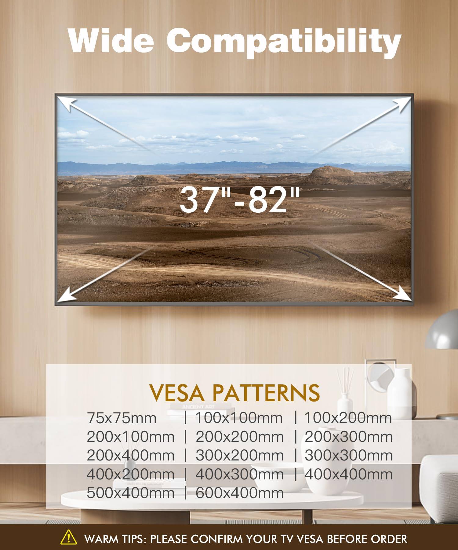 Wide Compatibility  
37"-82"  

VESA PATTERNS  
75x75mm | 100x100mm | 100x200mm | 200x100mm | 200x200mm | 200x300mm | 200x400mm | 300x200mm | 300x300mm | 400x200mm | 400x300mm | 400x400mm | 500x400mm | 600x400mm  

WARM TIPS: PLEASE CONFIRM YOUR TV VESA BEFORE ORDER