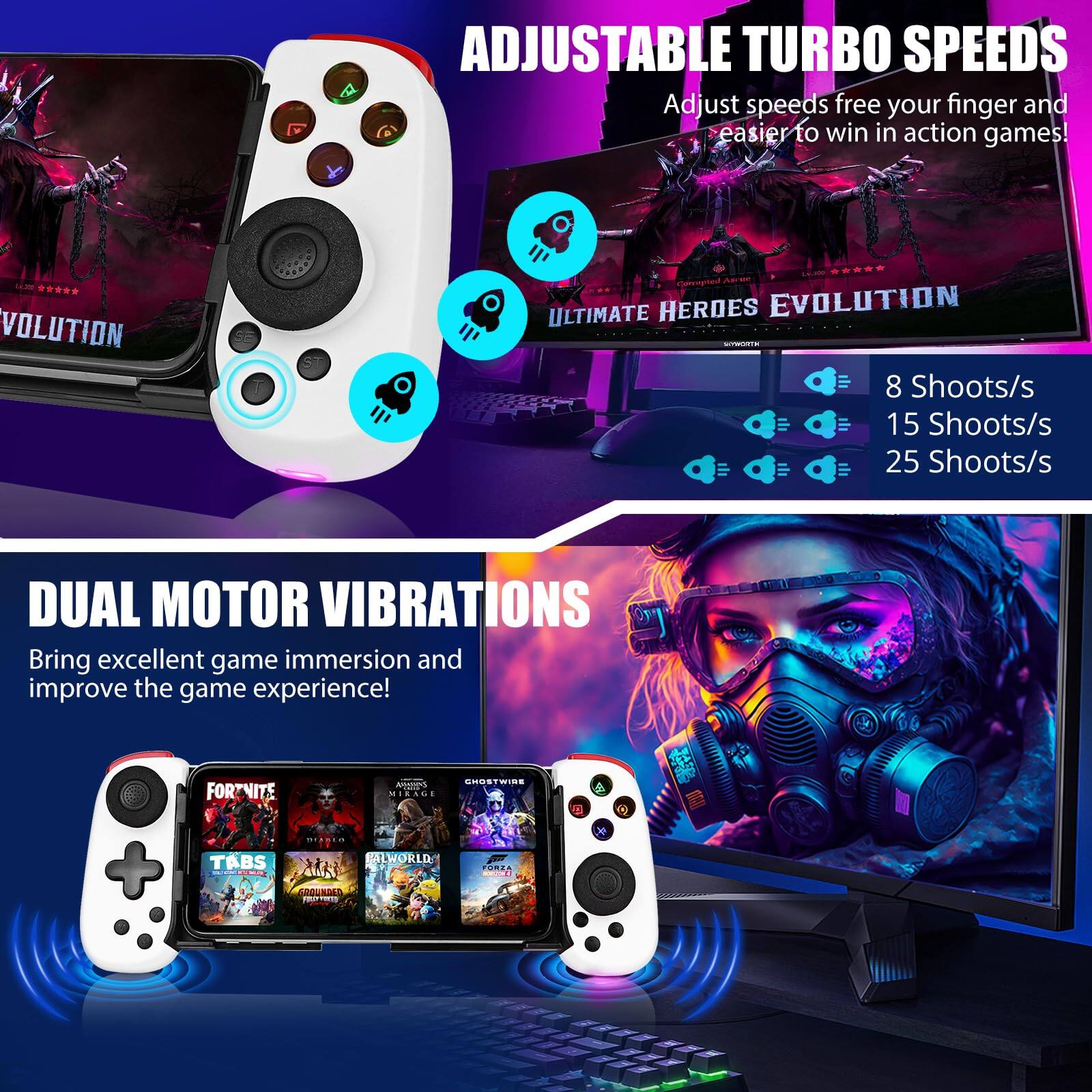 **ADJUSTABLE TURBO SPEEDS**  
Adjust speeds free your finger and easier to win in action games!  
- 8 Shoots/s  
- 15 Shoots/s  
- 25 Shoots/s  

**DUAL MOTOR VIBRATIONS**  
Bring excellent game immersion and improve the game experience!  

Games shown:  
- FORTNITE  
- TABS  
- JALWORLD  
- M FORL OD PITIMI  
- COON GSTW  
- MIAAG  
- ULTIMATE HERDES EVOLUTION