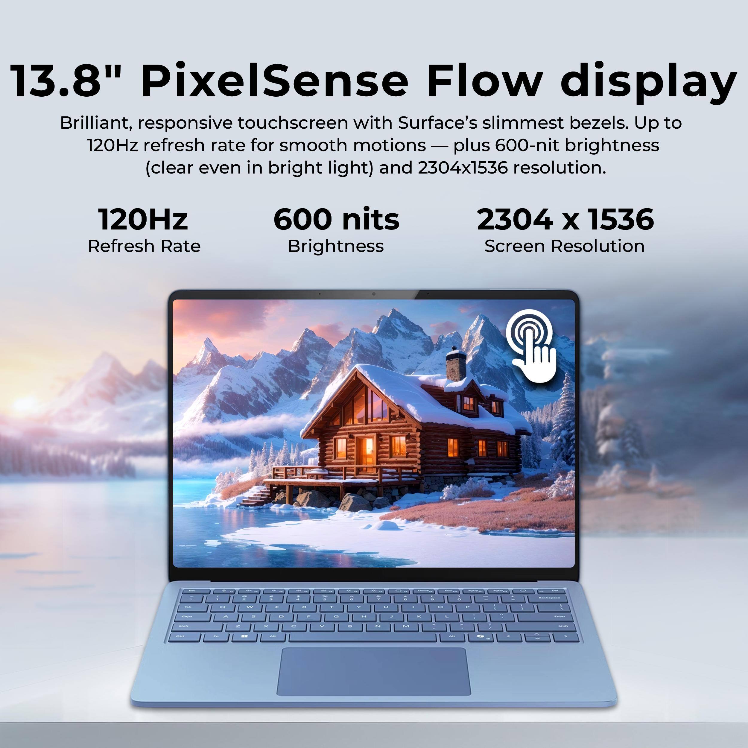 13.8" PixelSense Flow display  
Brilliant, responsive touchscreen with Surface's slimmest bezels. Up to 120Hz refresh rate for smooth motions — plus 600-nit brightness (clear even in bright light) and 2304x1536 resolution.

120Hz  
Refresh Rate

600 nits  
Brightness

2304 x 1536  
Screen Resolution