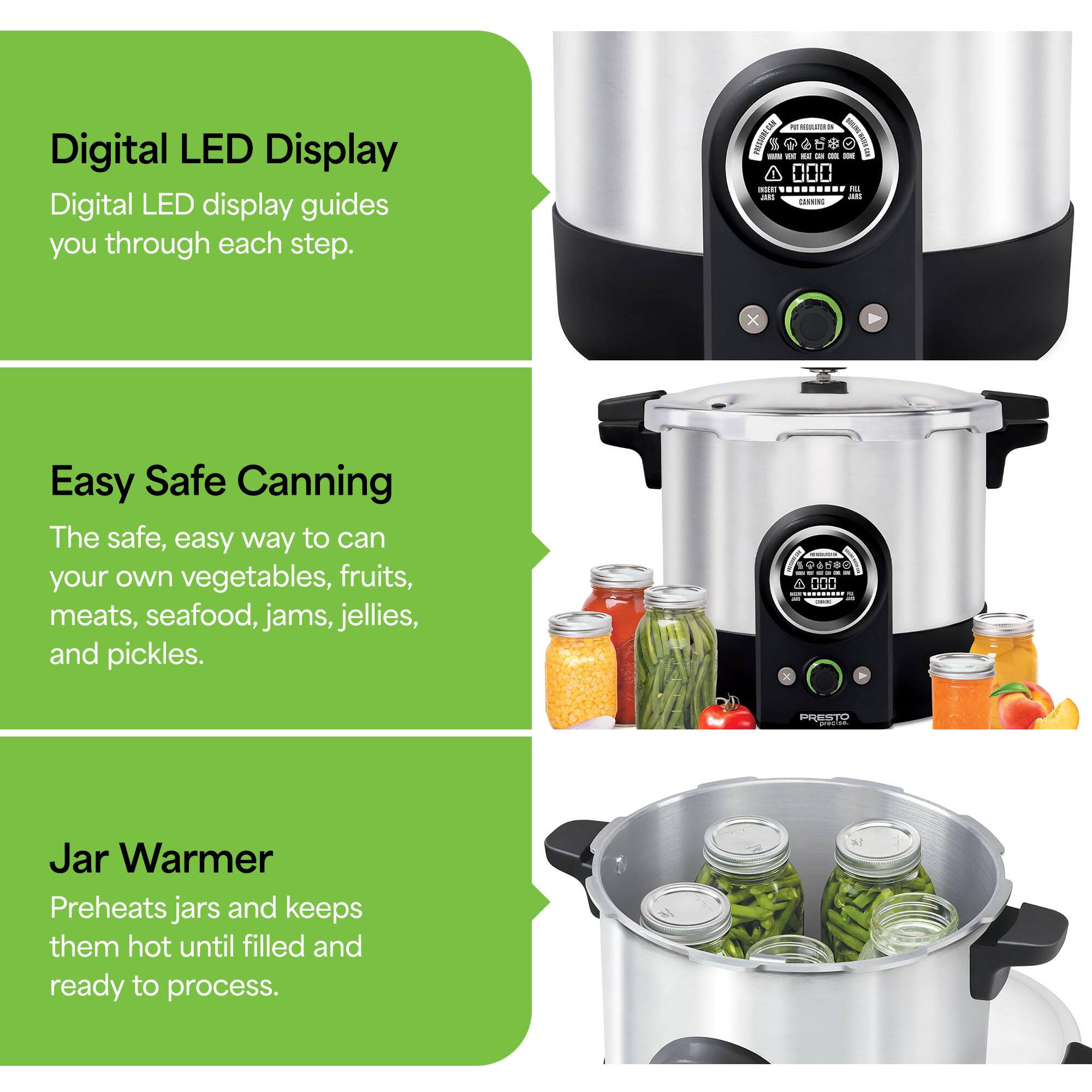 Digital LED Display  
Digital LED display guides you through each step.

Easy Safe Canning  
The safe, easy way to can your own vegetables, fruits, meats, seafood, jams, jellies, and pickles.

Jar Warmer  
Preheats jars and keeps them hot until filled and ready to process.