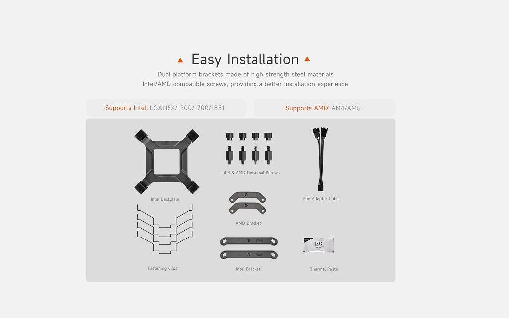 Easy Installation

Dual-platform brackets made of high-strength steel materials  
Intel/AMD compatible screws, providing a better installation experience

Supports Intel: LGA115X/1200/1700/1851  
Supports AMD: AM4/AM5

- Intel Backplate
- Fastening Clips
- Intel & AMD Universal Screws
- Fan Adapter Cable
- AMD Bracket
- Intel Bracket
- Thermal Paste