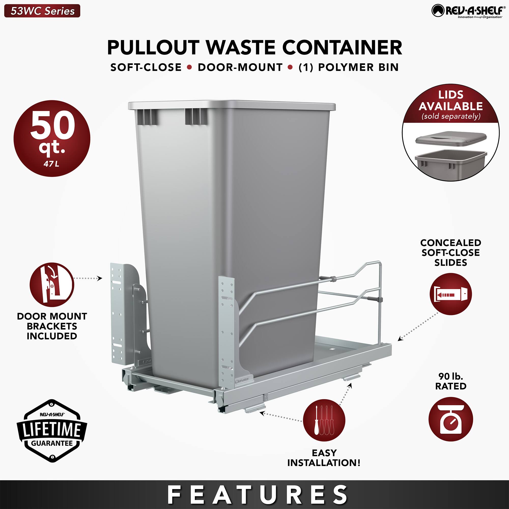 53WC Series REV-A-SHELF PULLOUT WASTE CONTAINER SOFT-CLOSE DOOR-MOUNT (1) POLYMER BIN 50 qt. 47L LIDS AVAILABLE (sold separately) CONCEALED SOFT-CLOSE SLIDES 4M DOOR MOUNT BRACKETS INCLUDED 90 lb. RATED NASHOF LIFETIME GUARANTEE EASY INSTALLATION! FEATURES