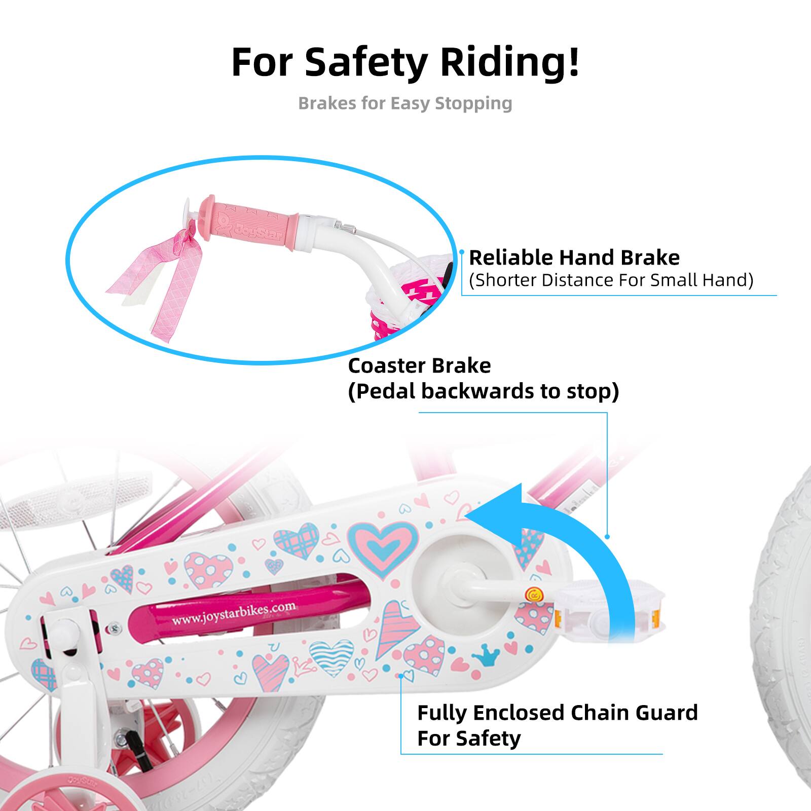 For Safety Riding!  
Brakes for Easy Stopping  

- Reliable Hand Brake (Shorter Distance For Small Hand)  
- Coaster Brake (Pedal backwards to stop)  
- Fully Enclosed Chain Guard For Safety  

www.joystarbikes.com