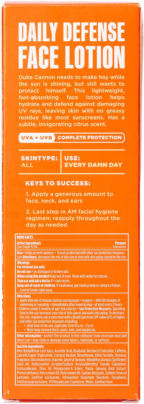 DAILY DEFENSE FACE LOTION
Duke Cannon needs to make hay while the sun shines, but still wants to protect himself. This lightweight, fast-absorbing face lotion helps hydrate and defend against damaging UV rays, leaving skin with greasy residue like most sunscreens. It has a subtle, invigorating citrus scent.
UVA/UVB COMPLETE PROTECTION
SKINTYPE: USE: ALL EVERY DAMN DAY
KEYS TO SUCCESS: Apply a generous amount to face, neck, and ears. Last step in your AM facial hygiene regimen; reapply throughout the day as needed.
FACTS: Active Ingredients prevent sunburn.
Warnings: Do not use on damaged or broken skin. Do not swallow. If medical advice is needed, contact a doctor or Poison Control Center.
Directions: Apply liberally 15-30 minutes before sun exposure. Reapply every 2 hours or immediately after swimming or sweating. If using other sunscreen products, apply them first, then the Daily Defense Face Lotion.
Children under 6 months of age should ask a doctor before using this product.
Protection Measures: Spending time in the sun increases the risk of premature aging and skin cancer. Decrease your risk by using other sun protection measures, such as sunscreen with a higher SPF, seeking shade, wearing protective clothing, and sunglasses.