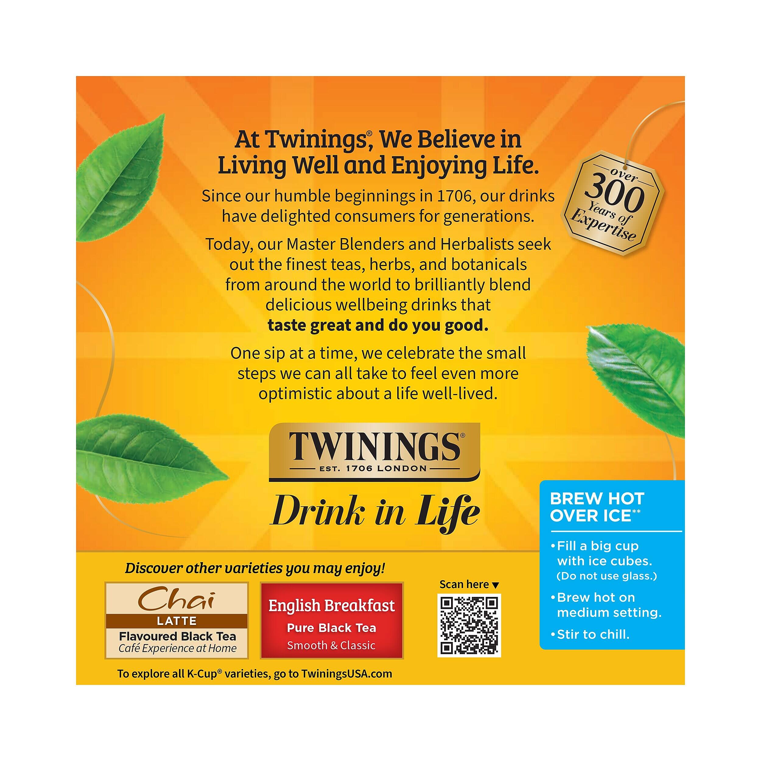 At Twinings, We Believe in Living Well and Enjoying Life. Since our humble beginnings in 1706, our drinks have delighted consumers for generations. Today, our Master Blenders and Herbalists seek out the finest teas, herbs, and botanicals from around the world to brilliantly blend delicious wellbeing drinks that taste great and do you good. One sip at a time, we celebrate the small steps we can all take to feel even more optimistic about a life well-lived. TWININGS EST. 1706 LONDON Drink in Life Discover other varieties you may enjoy! Scan here Chai English Breakfast LATTE Pure Black Tea Flavoured Black Tea Café Experience at Home Smooth & Classic BREW HOT OVER ICE" Fill a big cup with ice cubes. (Do not use glass.) Brew hot on medium setting. Stir to chill. To explore all K-Cup* varieties, go to TwiningsUSA.com