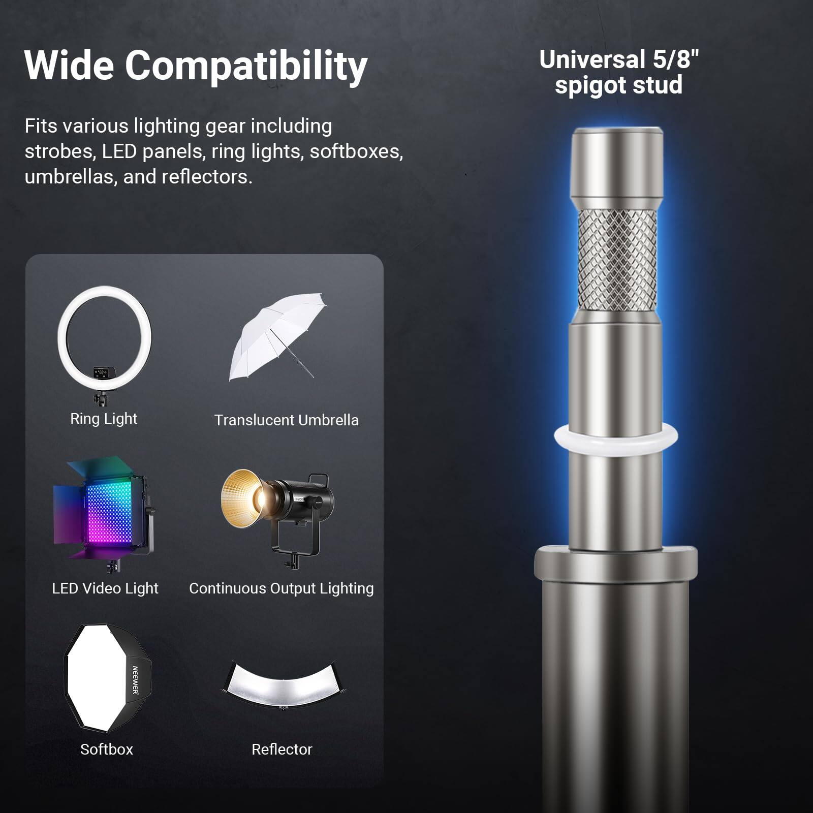 Wide Compatibility  
Fits various lighting gear including strobes, LED panels, ring lights, softboxes, umbrellas, and reflectors.  

Universal 5/8" spigot stud  

Ring Light  
Translucent Umbrella  
LED Video Light  
Continuous Output Lighting  
Softbox  
Reflector  

NOEWERK