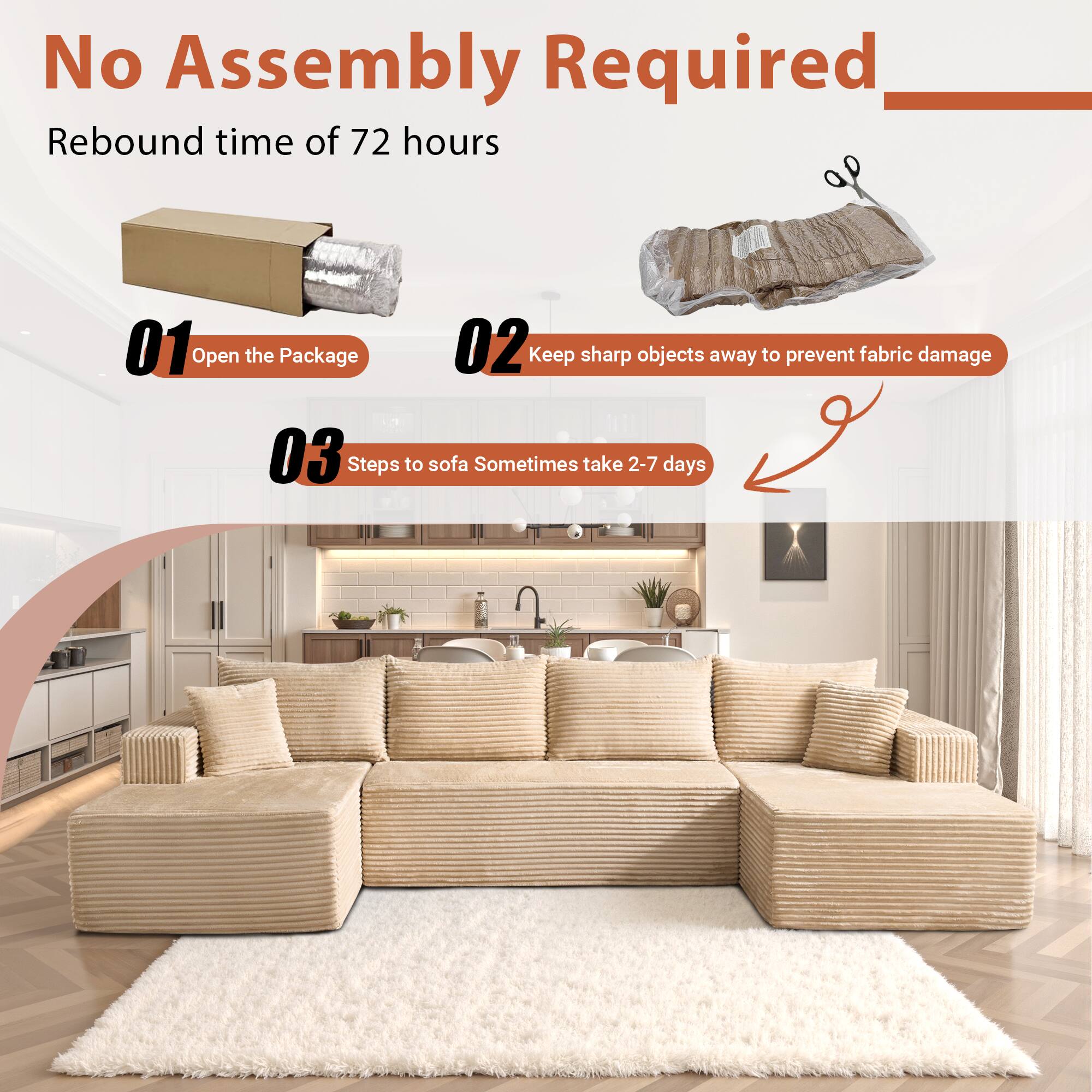 No Assembly Required

Rebound time of 72 hours

01 Open the Package

02 Keep sharp objects away to prevent fabric damage

03 Steps to sofa Sometimes take 2-7 days