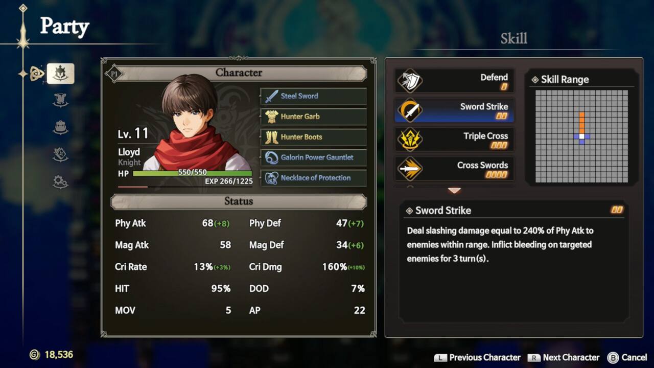 Party

Skill

P1 Lv. 11 Lloyd Knight HP 550/550 EXP 266/1225

Character
- Steel Sword
- Hunter Garb
- Hunter Boots
- Galorin Power Gauntlet
- Necklace of Protection

Status
- Phy Atk: 68 (+8)
- Phy Def: 47 (+7)
- Mag Atk: 58
- Mag Def: 34 (+6)
- Cri Rate: 13% (+3%)
- Cri Dmg: 160% (+10)
- HIT: 95%
- DOD: 7%
- MOV: 5
- AP: 22

Skill
- Sword Strike
- Triple Cross
- Cross Swords

Sword Strike
- Deal slashing damage equal to 240% of Phy Atk to enemies within range. Inflict bleeding on targeted enemies for 3 turn(s).
- HIT: 95%
- DOD: 7%
- MOV: 5
- AP: 22

Skill Range

Phy Atk Mag Atk Cri Rate

Status 68 (+8) Phy Def 