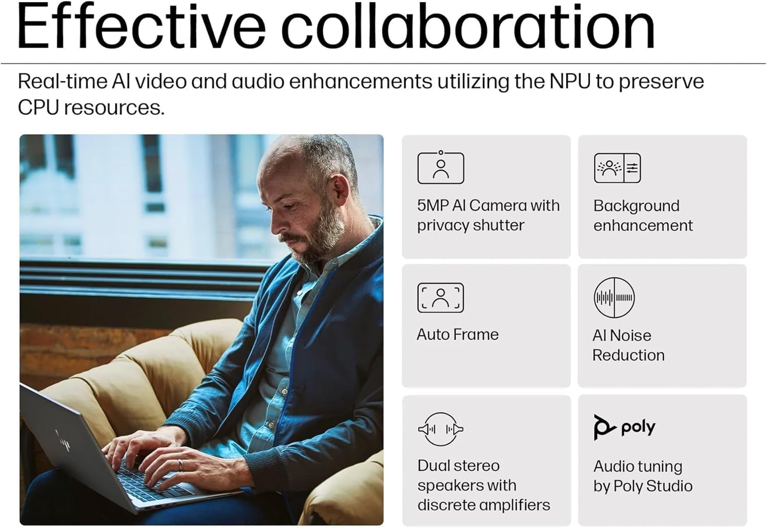 Effective collaboration

Real-time AI video and audio enhancements utilizing the NPU to preserve CPU resources.

- 5MP AI Camera with privacy shutter
- Background enhancement
- Auto Frame
- AI Noise Reduction
- Dual stereo speakers with discrete amplifiers
- Audio tuning by Poly Studio