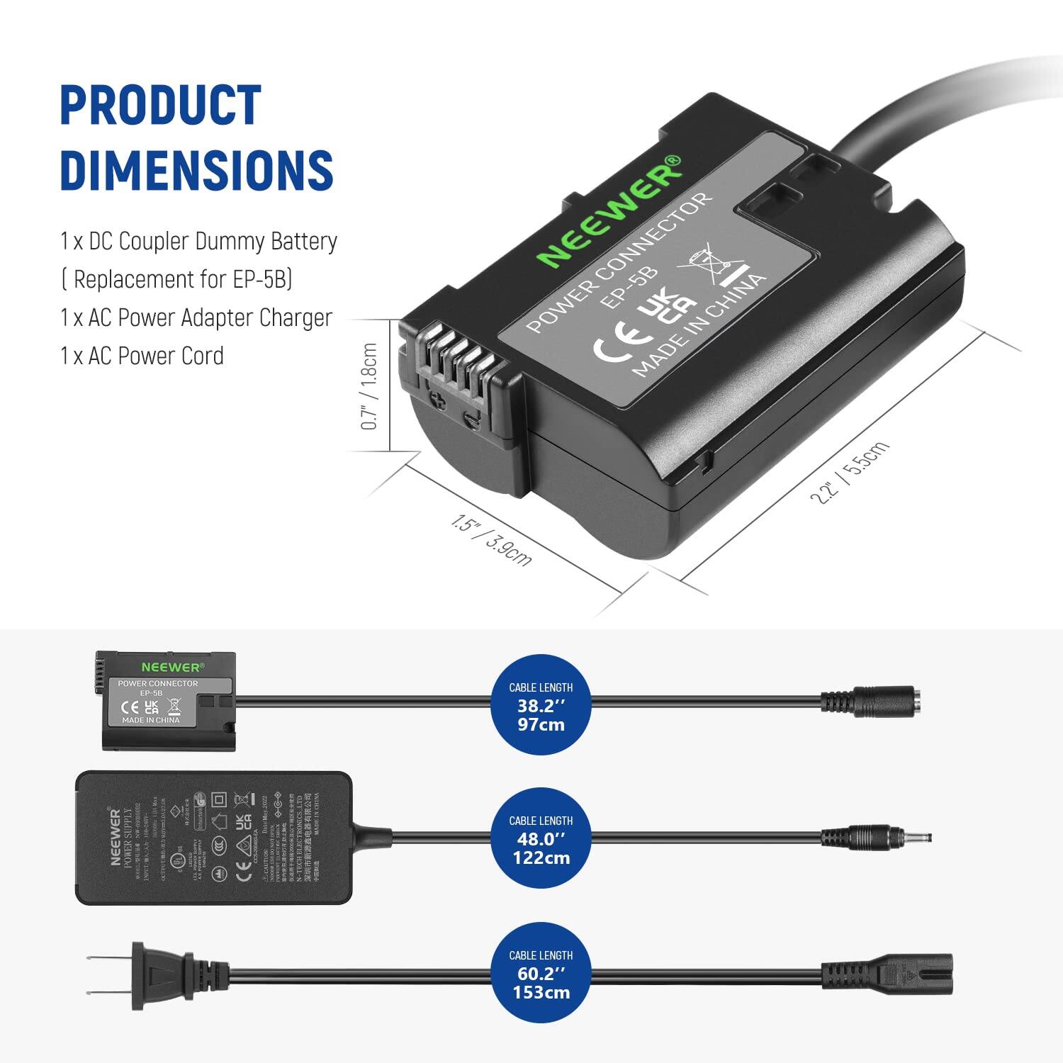 PRODUCT DIMENSIONS

1 x DC Coupler Dummy Battery  
(Replacement for EP-5B)  
1 x AC Power Adapter Charger  
1 x AC Power Cord  

- 1.8cm / 0.7"  
- 1.5cm / 3.9cm - 5.5cm / 2.2"  
- CABLE LENGTH 38.2" / 97cm  
- CABLE LENGTH 48.0" / 122cm  
- CABLE LENGTH 60.2" / 153cm  

NEEWER EP-5B  
MADE IN CHINA  
CEA  
NEEWER POWER CONNECTOR