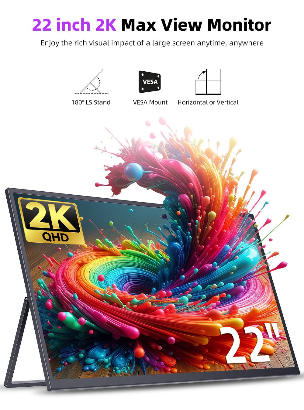 22 inch 2K Max View Monitor  
Enjoy the rich visual impact of a large screen anytime, anywhere  
VESA 180 LS Stand  
VESA Mount  
Horizontal or Vertical  
2K QHD  
22"