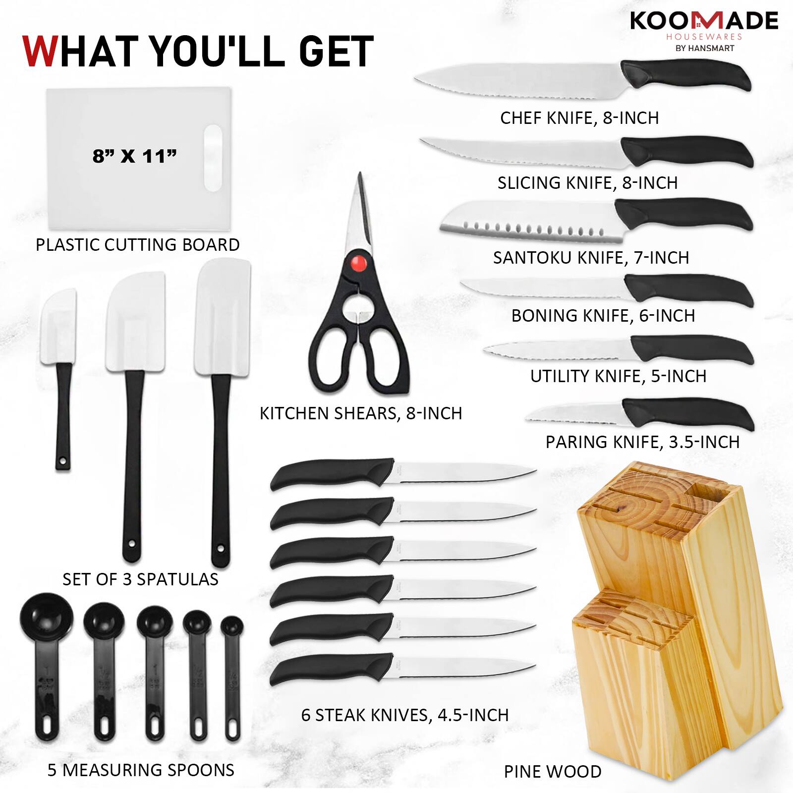 WHAT YOU'LL GET

KOOMADE HOUSEWARES BY HANSMART

- CHEF KNIFE, 8-INCH
- SLICING KNIFE, 8-INCH
- SANTOKU KNIFE, 7-INCH
- BONING KNIFE, 6-INCH
- UTILITY KNIFE, 5-INCH
- KITCHEN SHEARS, 8-INCH
- PARING KNIFE, 3.5-INCH
- SET OF 3 SPATULAS
- 6 STEAK KNIVES, 4.5-INCH
- 5 MEASURING SPOONS
- PLASTIC CUTTING BOARD, 8" x 11"
- PINE WOOD