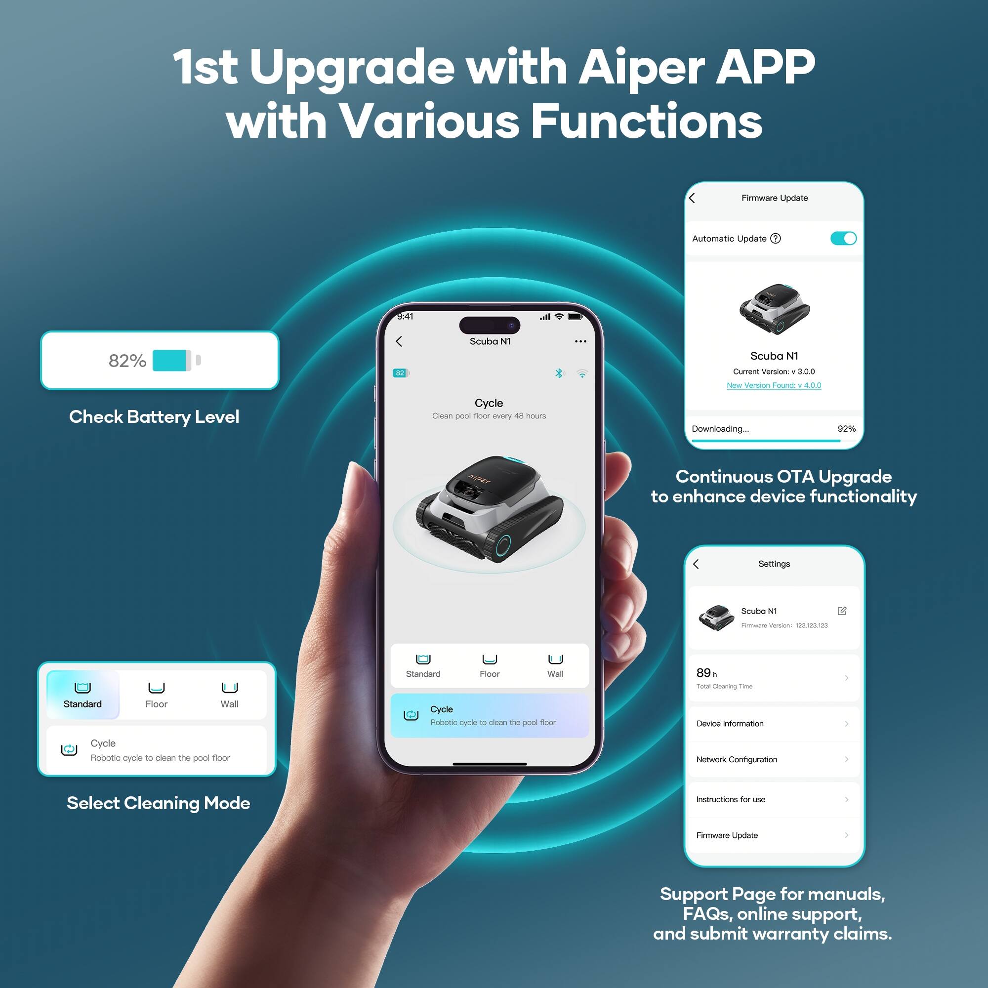1st Upgrade with Aiper APP with Various Functions

Firmware Update
Automatic Update
82% Check Battery Level
Scuba N1
Current Version: 3.0.0
New Version Found: 3.0.1
Downloading... 92%
Continuous OTA Upgrade to enhance device functionality
Settings
Standard
Floor
Wall
Select Cleaning Mode
Cycle
Robotic cycle to clean the pool floor
Device Information
Network Configuration
Instructions for use
Firmware Update
Support Page for manuals, FAQs, online support, and submit warranty claims.