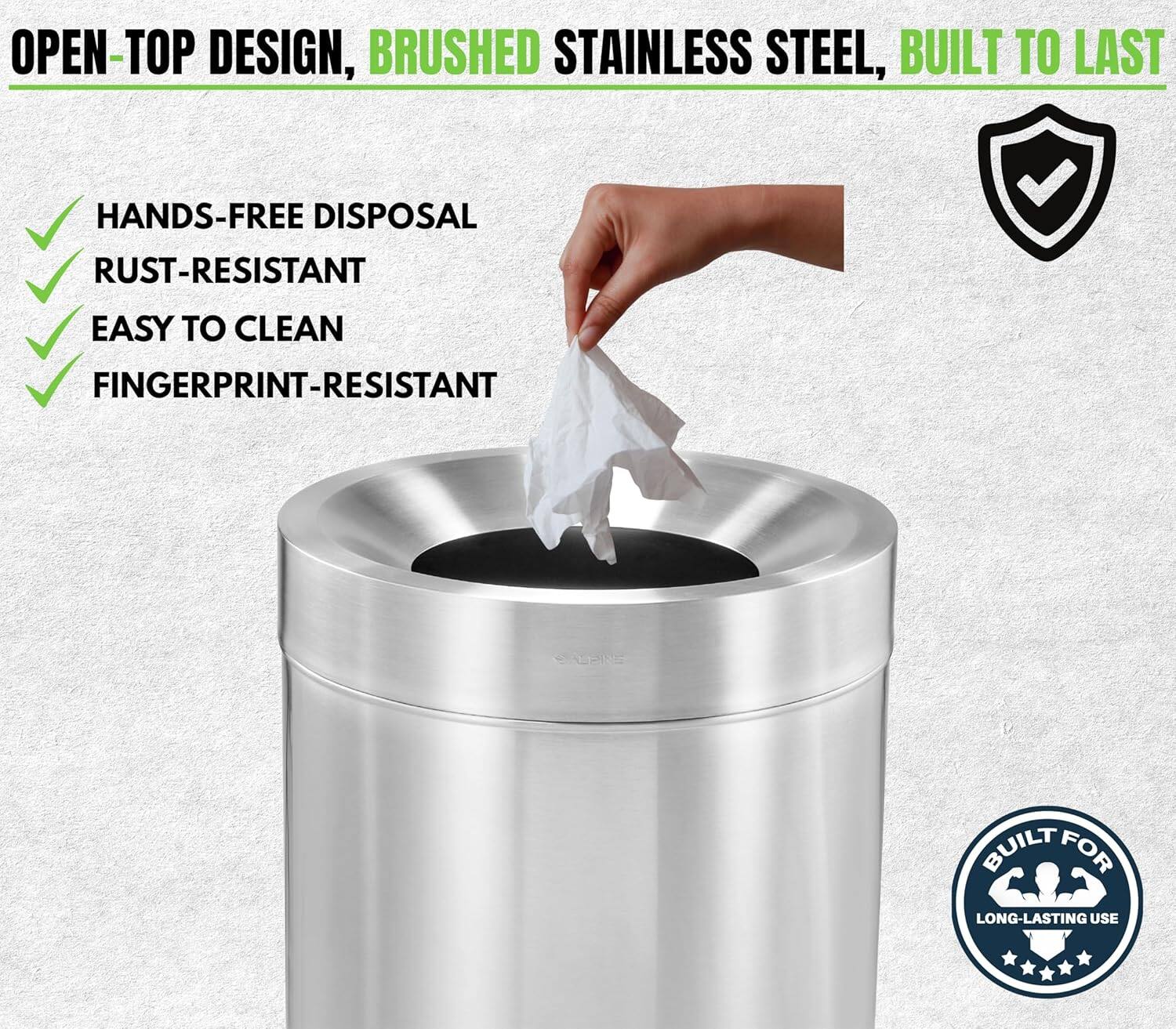 OPEN-TOP DESIGN, BRUSHED STAINLESS STEEL, BUILT TO LAST

HANDS-FREE DISPOSAL
RUST-RESISTANT
EASY TO CLEAN
FINGERPRINT-RESISTANT

BUILT FOR LONG-LASTING USE