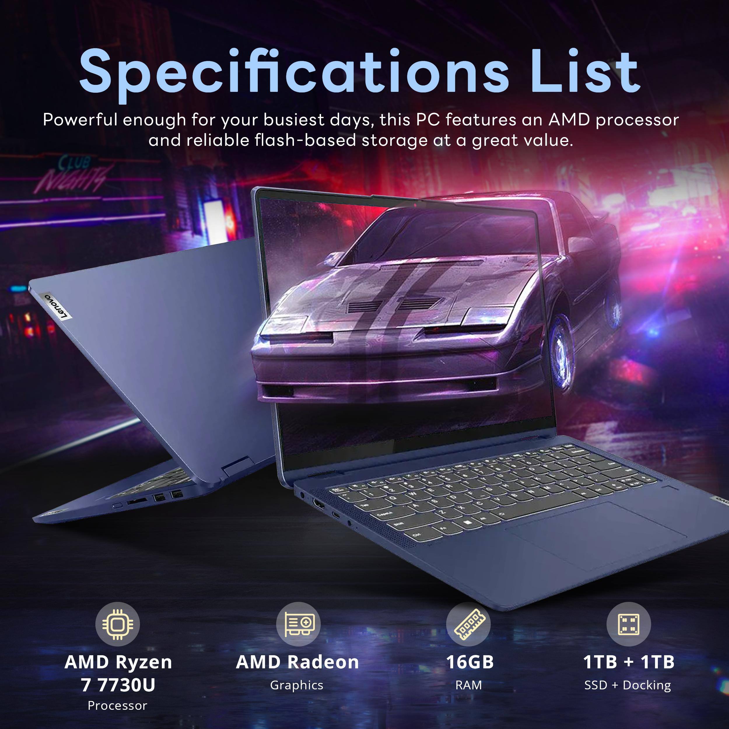 Specifications List  
Powerful enough for your busiest days, this PC features an AMD processor and reliable flash-based storage at a great value.  

- AMD Ryzen 7 7730U Processor  
- AMD Radeon Graphics  
- 16GB RAM  
- 1TB + 1TB SSD + Docking