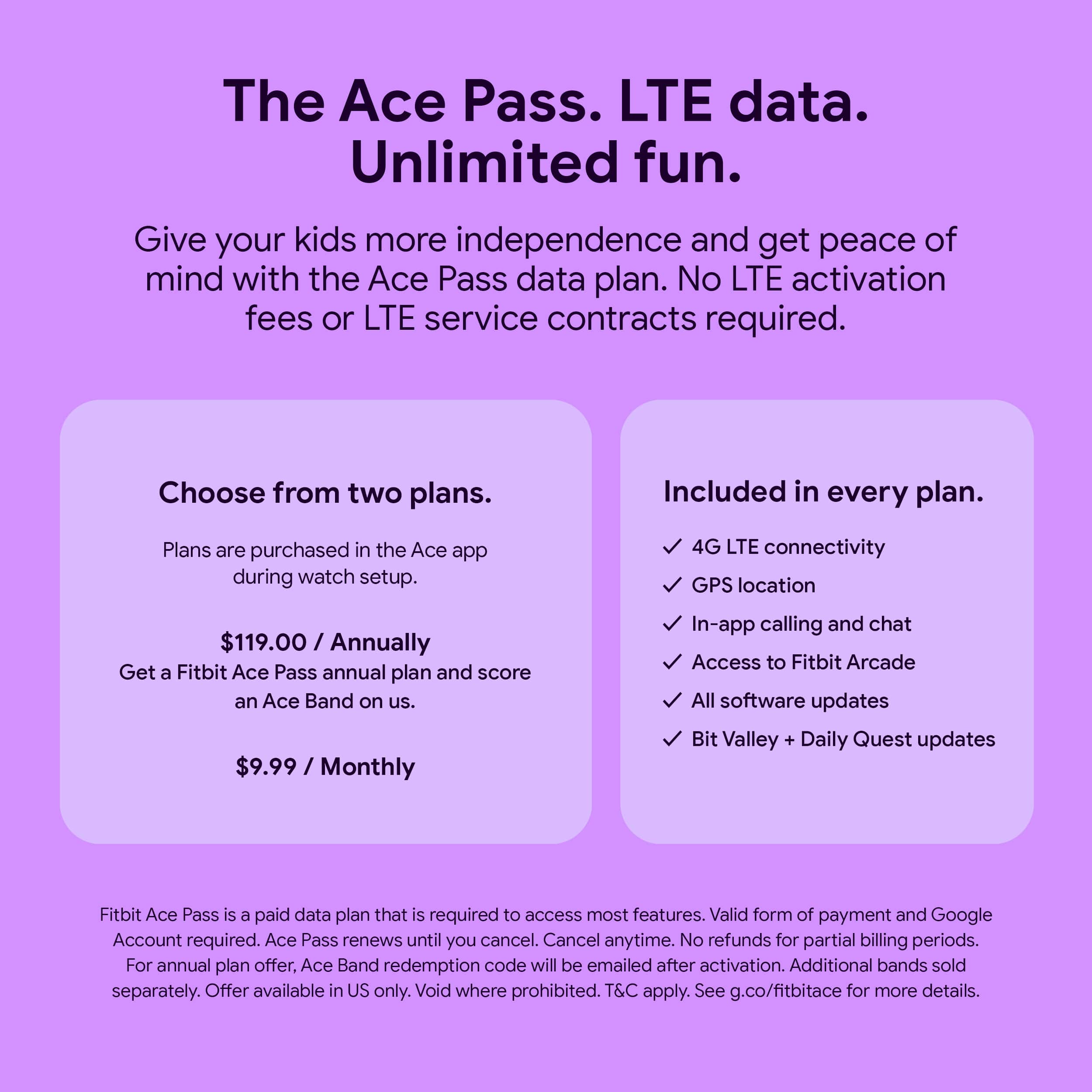 The Ace Pass. LTE data. Unlimited fun. Give your kids more independence and get peace of mind with the Ace Pass data plan. No LTE activation fees or LTE service contracts required. Choose from two plans. Included in every plan. 4G LTE connectivity GPS location $119.00 / Annually Get a Fitbit Ace Pass annual plan and score an Ace Band on us. $9.99 / Monthly In-app calling and chat Access to Fitbit Arcade All software updates Bit Valley + Daily Quest updates Fitbit Ace Pass is a paid data plan that is required to access most features. Valid form of payment and Google Account required. Ace Pass renews until you cancel. Cancel anytime. No refunds for partial billing periods. For annual plan offer. Ace Band redemption code will be emailed after activation. Additional bands sold separately. Offer available in US only. Void where prohibited. T&C apply. See g.co/fitbitace for more details.