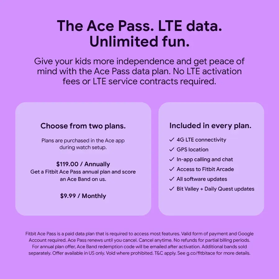 The Ace Pass. LTE data. Unlimited fun. Give your kids more independence and get peace of mind with the Ace Pass data plan. No LTE activation fees or LTE service contracts required. Choose from two plans. Included in every plan. 4G LTE connectivity GPS location $119.00 / Annually Get a Fitbit Ace Pass annual plan and score an Ace Band on us. $9.99 / Monthly In-app calling and chat Access to Fitbit Arcade All software updates Bit Valley + Daily Quest updates Fitbit Ace Pass is a paid data plan that is required to access most features. Valid form of payment and Google Account required. Ace Pass renews until you cancel. Cancel anytime. No refunds for partial billing periods. For annual plan offer. Ace Band redemption code will be emailed after activation. Additional bands sold separately. Offer available in US only. Void where prohibited. T&C apply. See g.co/fitbitace for more details.
