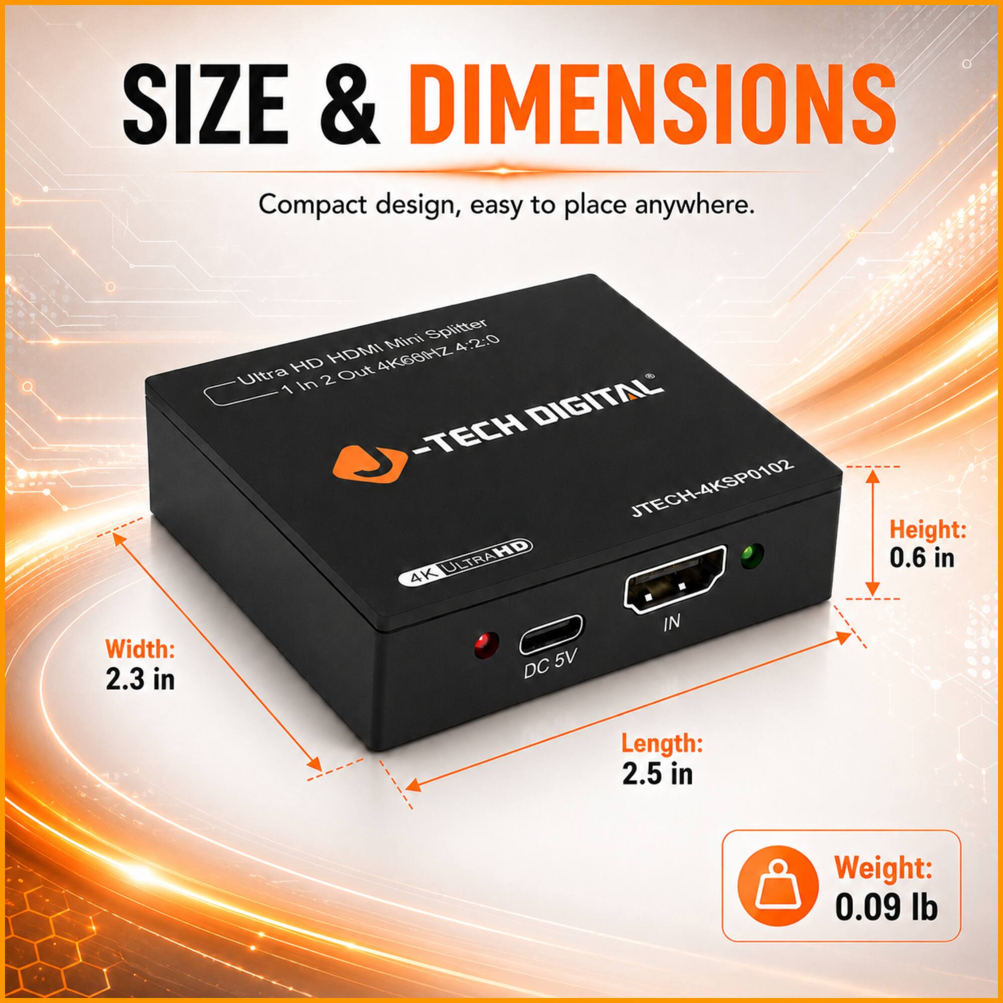 SIZE & DIMENSIONS

Compact design, easy to place anywhere.

Mini Splitter 4:2:0 HD HDMI 4KG882 Ultra 2 Out 1 In DIGITAL -TECH JTECH-4KSP0102 4K ULTRAHD

Height: 0.6 in
Width: 2.3 in
Length: 2.5 in
Weight: 0.09 lb