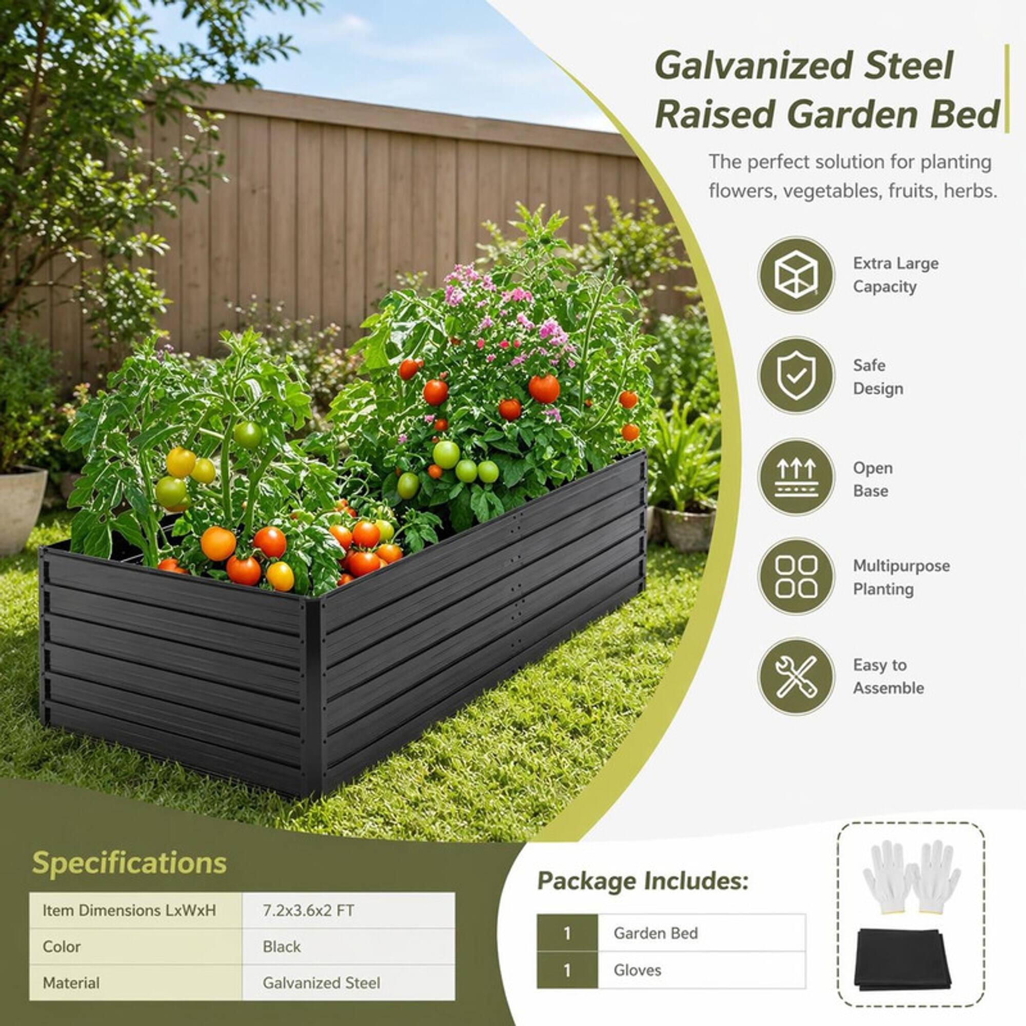 Galvanized Steel Raised Garden Bed  
The perfect solution for planting flowers, vegetables, fruits, herbs.

- Extra Large Capacity
- Safe Design
- Open Base
- Multipurpose Planting
- Easy to Assemble

Specifications  
Item Dimensions LxWxH: 7.2x3.6x2 FT  
Color: Black  
Material: Galvanized Steel

Package Includes:  
1 Garden Bed  
1 Gloves