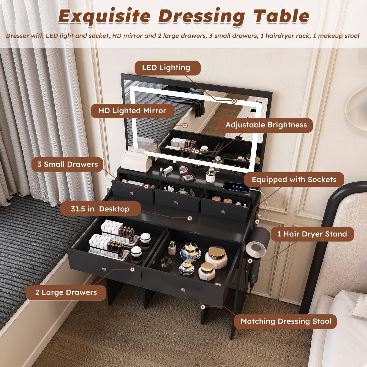 Exquisite Dressing Table Dresser with LED light and socket, HD mirror and 2 large drawers, 3 small drawers, 1 hairdryer rack, 1 makeup stool

- LED Lighting
- HD Lighted Mirror
- Adjustable Brightness
- 3 Small Drawers
- Equipped with Sockets
- 31.5 in Desktop
- 1 Hair Dryer Stand
- 2 Large Drawers
- Matching Dressing Stool
