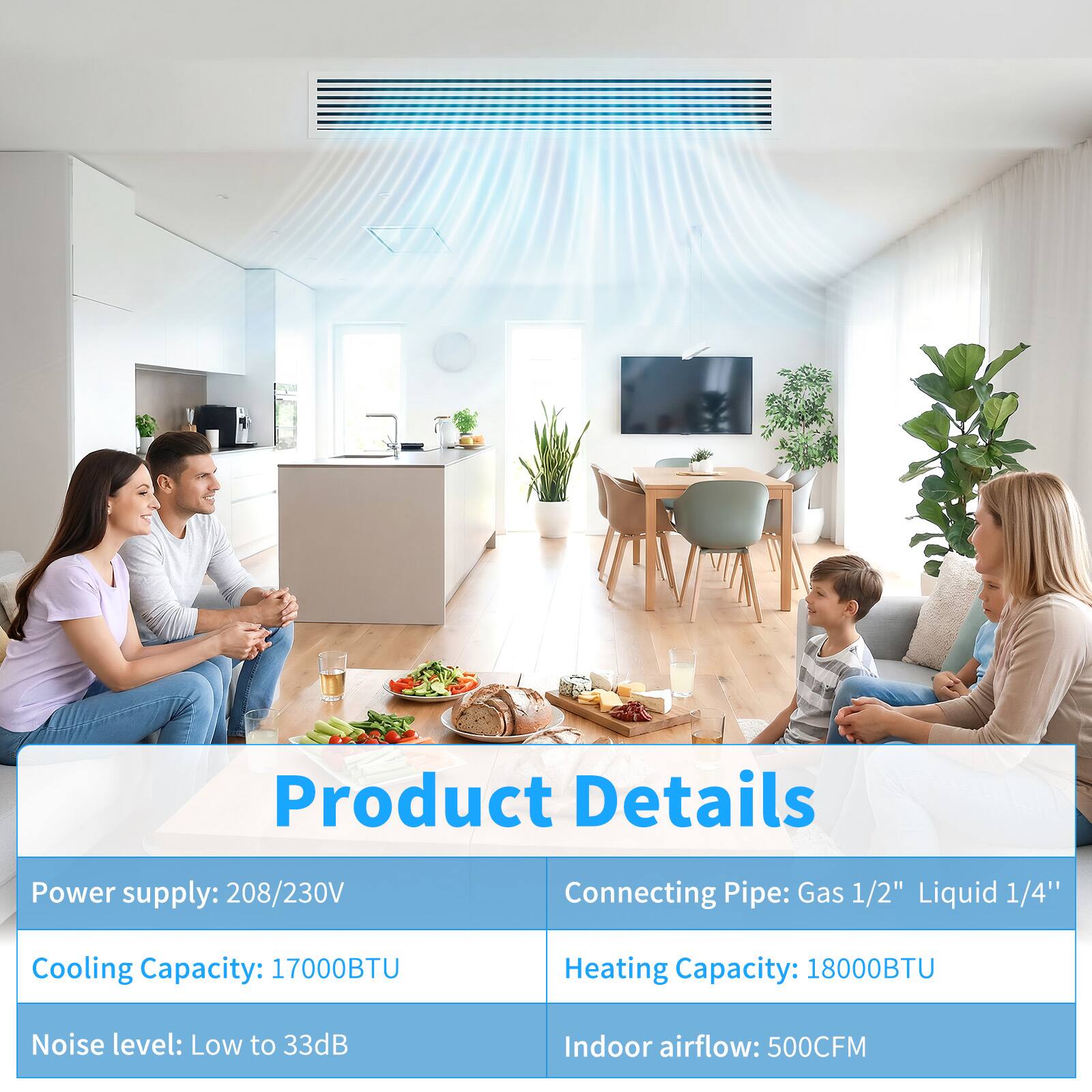 Product Details

- Power supply: 208/230V
- Connecting Pipe: Gas 1/2" Liquid 1/4"
- Cooling Capacity: 17000BTU
- Heating Capacity: 18000BTU
- Noise level: Low to 33dB
- Indoor airflow: 500CFM