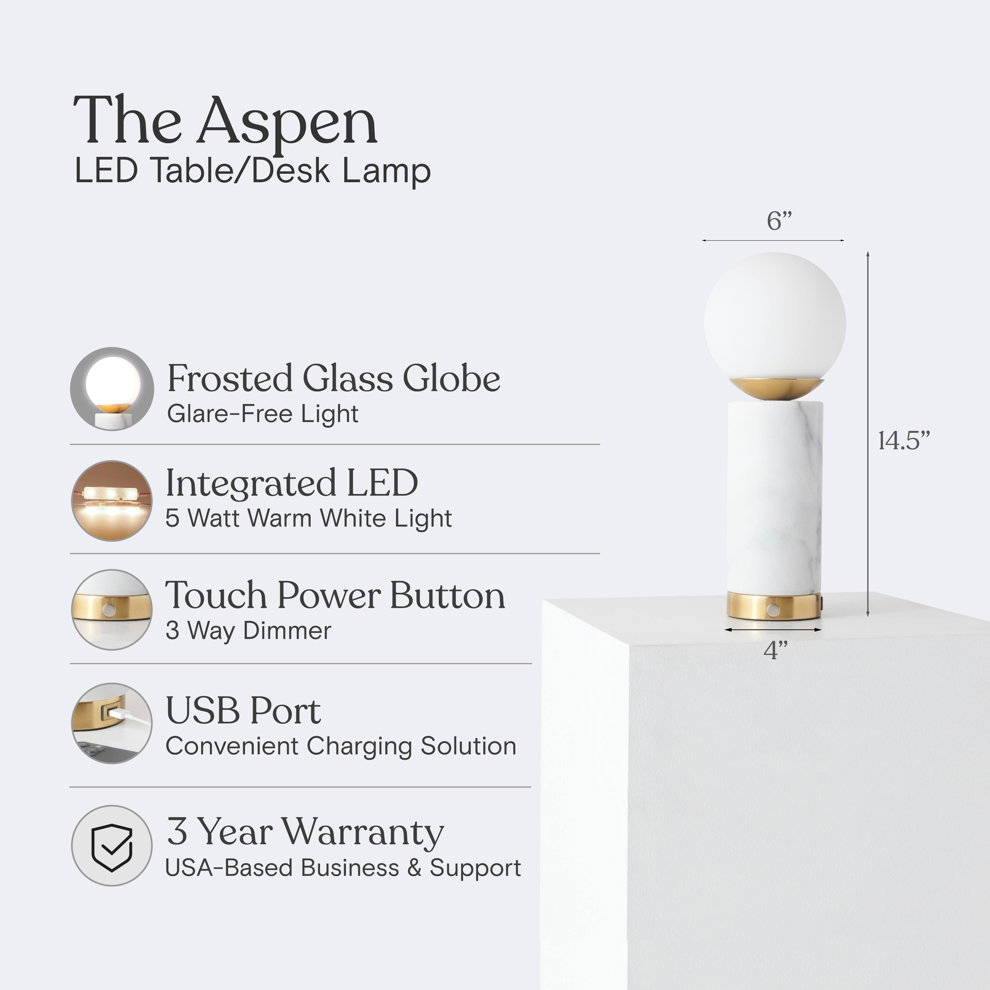 The Aspen LED Table/Desk Lamp

- 6" Frosted Glass Globe
- Glare-Free Light
- Integrated LED
- 5 Watt Warm White Light
- 14.5" Touch Power Button
- 3 Way Dimmer
- 4" USB Port
- Convenient Charging Solution
- 3 Year Warranty
- USA-Based Business & Support